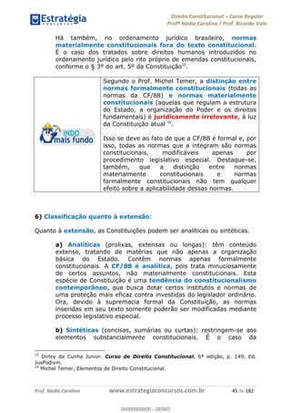 Direito Constitucional Curso Regular
Profª Nádia Carolina / Prof. Ricardo Vale
Prof. Nádia Carolina www.estrategiaconcursos.com.br 45 de 182
Há também, no ordenamento jurídico brasileiro, normas
materialmente constitucionais fora do texto constitucional.
É o caso dos tratados sobre direitos humanos introduzidos no
ordenamento jurídico pelo rito próprio de emendas constitucionais,
conforme o § 3º do art. 5º da Constituição15
.
Segundo o Prof. Michel Temer, a distinção entre
normas formalmente constitucionais (todas as
normas da CF/88) e normas materialmente
constitucionais (aquelas que regulam a estrutura
do Estado, a organização do Poder e os direitos
fundamentais) é juridicamente irrelevante, à luz
da Constituição atual 16
.
Isso se deve ao fato de que a CF/88 é formal e, por
isso, todas as normas que a integram são normas
constitucionais, modificáveis apenas por
procedimento legislativo especial. Destaque-se,
também, que a distinção entre normas
materialmente constitucionais e normas
formalmente constitucionais não tem qualquer
efeito sobre a aplicabilidade dessas normas.
6) Classificação quanto à extensão:
Quanto à extensão, as Constituições podem ser analíticas ou sintéticas.
a) Analíticas (prolixas, extensas ou longas): têm conteúdo
extenso, tratando de matérias que não apenas a organização
básica do Estado. Contêm normas apenas formalmente
constitucionais. A CF/88 é analítica, pois trata minuciosamente
de certos assuntos, não materialmente constitucionais. Esta
espécie de Constituição é uma tendência do constitucionalismo
contemporâneo, que busca dotar certos institutos e normas de
uma proteção mais eficaz contra investidas do legislador ordinário.
Ora, devido à supremacia formal da Constituição, as normas
inseridas em seu texto somente poderão ser modificadas mediante
processo legislativo especial.
b) Sintéticas (concisas, sumárias ou curtas): restringem-se aos
elementos substancialmente constitucionais. É o caso da
15
Dirley da Cunha Junior. Curso de Direito Constitucional, 6ª edição, p. 149, Ed.
JusPodivm.
16
Michel Temer, Elementos de Direito Constitucional.
00000000000
00000000000 - DEMO
 