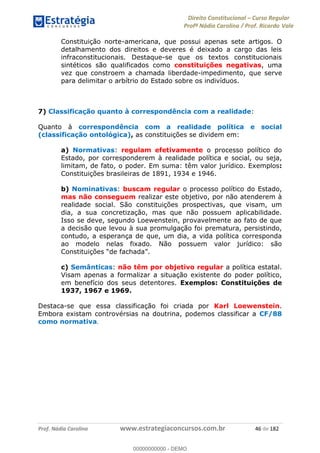 Direito Constitucional Curso Regular
Profª Nádia Carolina / Prof. Ricardo Vale
Prof. Nádia Carolina www.estrategiaconcursos.com.br 46 de 182
Constituição norte-americana, que possui apenas sete artigos. O
detalhamento dos direitos e deveres é deixado a cargo das leis
infraconstitucionais. Destaque-se que os textos constitucionais
sintéticos são qualificados como constituições negativas, uma
vez que constroem a chamada liberdade-impedimento, que serve
para delimitar o arbítrio do Estado sobre os indivíduos.
7) Classificação quanto à correspondência com a realidade:
Quanto à correspondência com a realidade política e social
(classificação ontológica), as constituições se dividem em:
a) Normativas: regulam efetivamente o processo político do
Estado, por corresponderem à realidade política e social, ou seja,
limitam, de fato, o poder. Em suma: têm valor jurídico. Exemplos:
Constituições brasileiras de 1891, 1934 e 1946.
b) Nominativas: buscam regular o processo político do Estado,
mas não conseguem realizar este objetivo, por não atenderem à
realidade social. São constituições prospectivas, que visam, um
dia, a sua concretização, mas que não possuem aplicabilidade.
Isso se deve, segundo Loewenstein, provavelmente ao fato de que
a decisão que levou à sua promulgação foi prematura, persistindo,
contudo, a esperança de que, um dia, a vida política corresponda
ao modelo nelas fixado. Não possuem valor jurídico: são
c) Semânticas: não têm por objetivo regular a política estatal.
Visam apenas a formalizar a situação existente do poder político,
em benefício dos seus detentores. Exemplos: Constituições de
1937, 1967 e 1969.
Destaca-se que essa classificação foi criada por Karl Loewenstein.
Embora existam controvérsias na doutrina, podemos classificar a CF/88
como normativa.
00000000000
00000000000 - DEMO
 