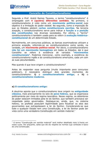 Direito Constitucional Curso Regular
Profª Nádia Carolina / Prof. Ricardo Vale
Prof. Nádia Carolina www.estrategiaconcursos.com.br 4 de 182
Conceito de Constitucionalismo
empregado com 4 (quatro) diferentes sentidos. No primeiro, o
constitucionalismo é visto como um movimento político-social cujo
objetivo é a limitação do poder estatal. No segundo, como a imposição de
que os Estados adotem cartas constitucionais escritas. Na terceira
acepção, o constitucionalismo serve para indicar a função e a posição
das constituições
constitucionalismo é também usado para se referir à evolução histórico-
constitucional de um determinado Estado.
Normalmente, em concursos públicos, as bancas examinadoras utilizam a
primeira acepção, referindo-se ao constitucionalismo como sendo, na
verdade, um movimento político-social. Por óbvio, o constitucionalismo
não foi um movimento homogêneo em todos os Estados; daí é que
movimentos
constitucionais
constitucionalismo inglês e do constitucionalismo americano, cada um com
as suas peculiaridades.
Mas quando é que teve origem o constitucionalismo?
Antes de responder essa pergunta (muito importante para concursos
públicos!), é necessário distinguir dois grandes momentos do
constitucionalismo: i) o constitucionalismo antigo; e ii) o
constitucionalismo moderno.
a) O constitucionalismo antigo:
A doutrina aponta que o constitucionalismo teve origem na antiguidade
clássica, mais precisamente no seio do povo hebreu, que se organizava
politicamente por meio do regime teocrático. Nesse regime, os detentores
do poder estavam limitados pela lei do Senhor, que também precisava ser
respeitada pelos governados. Destaque-se, ainda, que, no sistema
hebreu, os profetas possuíam legitimidade para fiscalizar os atos dos
governantes que extrapolassem a lei do Senhor. Considerando-se que
todo e qualquer Estado tem uma Constituição, a lei do Senhor pode ser
vista como uma verdadeira Constituição em sentido material.1
1
nosso curso. Por enquanto, saiba que ele diz respeito às normas cujo conteúdo é típico
de uma Constituição.
00000000000
00000000000 - DEMO
 