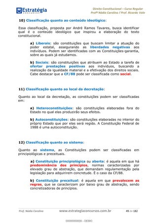 Direito Constitucional Curso Regular
Profª Nádia Carolina / Prof. Ricardo Vale
Prof. Nádia Carolina www.estrategiaconcursos.com.br 49 de 182
10) Classificação quanto ao conteúdo ideológico:
Essa classificação, proposta por André Ramos Tavares, busca identificar
qual é o conteúdo ideológico que inspirou a elaboração do texto
constitucional.
a) Liberais: são constituições que buscam limitar a atuação do
poder estatal, assegurando as liberdades negativas aos
indivíduos. Podem ser identificadas com as Constituições-garantia,
sobre as quais já estudamos.
b) Sociais: são constituições que atribuem ao Estado a tarefa de
ofertar prestações positivas aos indivíduos, buscando a
realização da igualdade material e a efetivação dos direitos sociais.
Cabe destacar que a CF/88 pode ser classificada como social.
11) Classificação quanto ao local da decretação:
Quanto ao local da decretação, as constituições podem ser classificadas
em:
a) Heteroconstituições: são constituições elaboradas fora do
Estado no qual elas produzirão seus efeitos.
b) Autoconstituições: são constituições elaboradas no interior do
próprio Estado que por elas será regido. A Constituição Federal de
1988 é uma autoconstituição.
12) Classificação quanto ao sistema:
Quanto ao sistema, as Constituições podem ser classificadas em
principiológicas e preceituais.
a) Constituição principiológica ou aberta: é aquela em que há
predominância dos princípios, normas caracterizadas por
elevado grau de abstração, que demandam regulamentação pela
legislação para adquirirem concretude. É o caso da CF/88.
b) Constituição preceitual: é aquela em que prevalecem as
regras, que se caracterizam por baixo grau de abstração, sendo
concretizadoras de princípios.
00000000000
00000000000 - DEMO
 