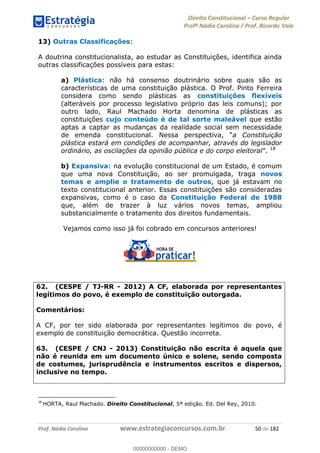 Direito Constitucional Curso Regular
Profª Nádia Carolina / Prof. Ricardo Vale
Prof. Nádia Carolina www.estrategiaconcursos.com.br 50 de 182
13) Outras Classificações:
A doutrina constitucionalista, ao estudar as Constituições, identifica ainda
outras classificações possíveis para estas:
a) Plástica: não há consenso doutrinário sobre quais são as
características de uma constituição plástica. O Prof. Pinto Ferreira
considera como sendo plásticas as constituições flexíveis
(alteráveis por processo legislativo próprio das leis comuns); por
outro lado, Raul Machado Horta denomina de plásticas as
constituições cujo conteúdo é de tal sorte maleável que estão
aptas a captar as mudanças da realidade social sem necessidade
de emenda constitucional. a Constituição
plástica estará em condições de acompanhar, através do legislador
ordinário, as oscilações da opinião pública e do corpo eleitoral 18
b) Expansiva: na evolução constitucional de um Estado, é comum
que uma nova Constituição, ao ser promulgada, traga novos
temas e amplie o tratamento de outros, que já estavam no
texto constitucional anterior. Essas constituições são consideradas
expansivas, como é o caso da Constituição Federal de 1988
que, além de trazer à luz vários novos temas, ampliou
substancialmente o tratamento dos direitos fundamentais.
Vejamos como isso já foi cobrado em concursos anteriores!
62. (CESPE / TJ-RR - 2012) A CF, elaborada por representantes
legítimos do povo, é exemplo de constituição outorgada.
Comentários:
A CF, por ter sido elaborada por representantes legítimos do povo, é
exemplo de constituição democrática. Questão incorreta.
63. (CESPE / CNJ - 2013) Constituição não escrita é aquela que
não é reunida em um documento único e solene, sendo composta
de costumes, jurisprudência e instrumentos escritos e dispersos,
inclusive no tempo.
18
HORTA, Raul Machado. Direito Constitucional, 5ª edição. Ed. Del Rey, 2010.
00000000000
00000000000 - DEMO
 