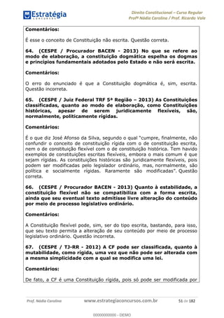 Direito Constitucional Curso Regular
Profª Nádia Carolina / Prof. Ricardo Vale
Prof. Nádia Carolina www.estrategiaconcursos.com.br 51 de 182
Comentários:
É esse o conceito de Constituição não escrita. Questão correta.
64. (CESPE / Procurador BACEN - 2013) No que se refere ao
modo de elaboração, a constituição dogmática espelha os dogmas
e princípios fundamentais adotados pelo Estado e não será escrita.
Comentários:
O erro do enunciado é que a Constituição dogmática é, sim, escrita.
Questão incorreta.
65. (CESPE / Juiz Federal TRF 5ª Região 2013) As Constituições
classificadas, quanto ao modo de elaboração, como Constituições
históricas, apesar de serem juridicamente flexíveis, são,
normalmente, politicamente rígidas.
Comentários:
confundir o conceito de constituição rígida com o de constituição escrita,
nem o de constituição flexível com o de constituição histórica. Tem havido
exemplos de constituições escritas flexíveis, embora o mais comum é que
sejam rígidas. As constituições históricas são juridicamente flexíveis, pois
podem ser modificadas pelo legislador ordinário, mas, normalmente, são
Questão
correta.
66. (CESPE / Procurador BACEN - 2013) Quanto à estabilidade, a
constituição flexível não se compatibiliza com a forma escrita,
ainda que seu eventual texto admitisse livre alteração do conteúdo
por meio de processo legislativo ordinário.
Comentários:
A Constituição flexível pode, sim, ser do tipo escrita, bastando, para isso,
que seu texto permita a alteração de seu conteúdo por meio de processo
legislativo ordinário. Questão incorreta.
67. (CESPE / TJ-RR - 2012) A CF pode ser classificada, quanto à
mutabilidade, como rígida, uma vez que não pode ser alterada com
a mesma simplicidade com a qual se modifica uma lei.
Comentários:
De fato, a CF é uma Constituição rígida, pois só pode ser modificada por
00000000000
00000000000 - DEMO
 