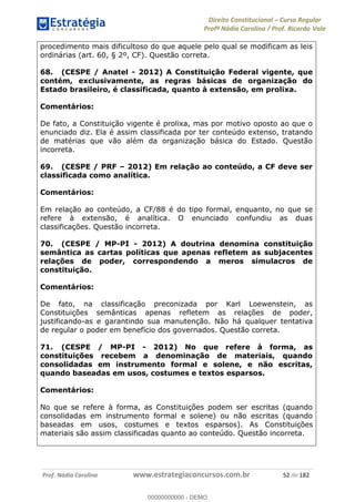 Direito Constitucional Curso Regular
Profª Nádia Carolina / Prof. Ricardo Vale
Prof. Nádia Carolina www.estrategiaconcursos.com.br 52 de 182
procedimento mais dificultoso do que aquele pelo qual se modificam as leis
ordinárias (art. 60, § 2º, CF). Questão correta.
68. (CESPE / Anatel - 2012) A Constituição Federal vigente, que
contém, exclusivamente, as regras básicas de organização do
Estado brasileiro, é classificada, quanto à extensão, em prolixa.
Comentários:
De fato, a Constituição vigente é prolixa, mas por motivo oposto ao que o
enunciado diz. Ela é assim classificada por ter conteúdo extenso, tratando
de matérias que vão além da organização básica do Estado. Questão
incorreta.
69. (CESPE / PRF 2012) Em relação ao conteúdo, a CF deve ser
classificada como analítica.
Comentários:
Em relação ao conteúdo, a CF/88 é do tipo formal, enquanto, no que se
refere à extensão, é analítica. O enunciado confundiu as duas
classificações. Questão incorreta.
70. (CESPE / MP-PI - 2012) A doutrina denomina constituição
semântica as cartas políticas que apenas refletem as subjacentes
relações de poder, correspondendo a meros simulacros de
constituição.
Comentários:
De fato, na classificação preconizada por Karl Loewenstein, as
Constituições semânticas apenas refletem as relações de poder,
justificando-as e garantindo sua manutenção. Não há qualquer tentativa
de regular o poder em benefício dos governados. Questão correta.
71. (CESPE / MP-PI - 2012) No que refere à forma, as
constituições recebem a denominação de materiais, quando
consolidadas em instrumento formal e solene, e não escritas,
quando baseadas em usos, costumes e textos esparsos.
Comentários:
No que se refere à forma, as Constituições podem ser escritas (quando
consolidadas em instrumento formal e solene) ou não escritas (quando
baseadas em usos, costumes e textos esparsos). As Constituições
materiais são assim classificadas quanto ao conteúdo. Questão incorreta.
00000000000
00000000000 - DEMO
 