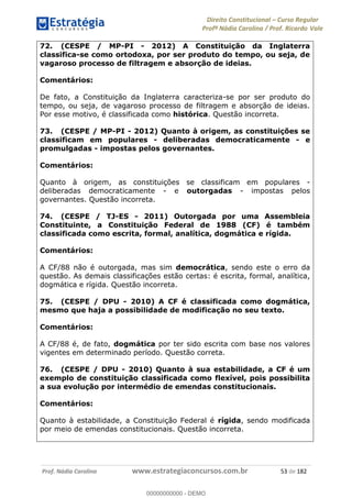 Direito Constitucional Curso Regular
Profª Nádia Carolina / Prof. Ricardo Vale
Prof. Nádia Carolina www.estrategiaconcursos.com.br 53 de 182
72. (CESPE / MP-PI - 2012) A Constituição da Inglaterra
classifica-se como ortodoxa, por ser produto do tempo, ou seja, de
vagaroso processo de filtragem e absorção de ideias.
Comentários:
De fato, a Constituição da Inglaterra caracteriza-se por ser produto do
tempo, ou seja, de vagaroso processo de filtragem e absorção de ideias.
Por esse motivo, é classificada como histórica. Questão incorreta.
73. (CESPE / MP-PI - 2012) Quanto à origem, as constituições se
classificam em populares - deliberadas democraticamente - e
promulgadas - impostas pelos governantes.
Comentários:
Quanto à origem, as constituições se classificam em populares -
deliberadas democraticamente - e outorgadas - impostas pelos
governantes. Questão incorreta.
74. (CESPE / TJ-ES - 2011) Outorgada por uma Assembleia
Constituinte, a Constituição Federal de 1988 (CF) é também
classificada como escrita, formal, analítica, dogmática e rígida.
Comentários:
A CF/88 não é outorgada, mas sim democrática, sendo este o erro da
questão. As demais classificações estão certas: é escrita, formal, analítica,
dogmática e rígida. Questão incorreta.
75. (CESPE / DPU - 2010) A CF é classificada como dogmática,
mesmo que haja a possibilidade de modificação no seu texto.
Comentários:
A CF/88 é, de fato, dogmática por ter sido escrita com base nos valores
vigentes em determinado período. Questão correta.
76. (CESPE / DPU - 2010) Quanto à sua estabilidade, a CF é um
exemplo de constituição classificada como flexível, pois possibilita
a sua evolução por intermédio de emendas constitucionais.
Comentários:
Quanto à estabilidade, a Constituição Federal é rígida, sendo modificada
por meio de emendas constitucionais. Questão incorreta.
00000000000
00000000000 - DEMO
 