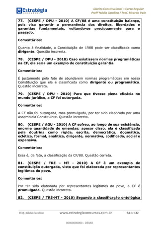Direito Constitucional Curso Regular
Profª Nádia Carolina / Prof. Ricardo Vale
Prof. Nádia Carolina www.estrategiaconcursos.com.br 54 de 182
77. (CESPE / DPU - 2010) A CF/88 é uma constituição balanço,
pois visa garantir a permanência dos direitos, liberdades e
garantias fundamentais, voltando-se precipuamente para o
passado.
Comentários:
Quanto à finalidade, a Constituição de 1988 pode ser classificada como
dirigente. Questão incorreta.
78. (CESPE / DPU - 2010) Caso existissem normas programáticas
na CF, ela seria um exemplo de constituição garantia.
Comentários:
É justamente pelo fato de abundarem normas programáticas em nossa
Constituição que ela é classificada como dirigente ou programática.
Questão incorreta.
79. (CESPE / DPU - 2010) Para que tivesse plena eficácia no
mundo jurídico, a CF foi outorgada.
Comentários:
A CF não foi outorgada, mas promulgada, por ter sido elaborada por uma
Assembleia Constituinte. Questão incorreta.
80. (CESPE / AGU - 2010) A CF sofreu, ao longo de sua existência,
enorme quantidade de emendas; apesar disso, ela é classificada
pela doutrina como rígida, escrita, democrática, dogmática,
eclética, formal, analítica, dirigente, normativa, codificada, social e
expansiva.
Comentários:
Essa é, de fato, a classificação da CF/88. Questão correta.
81. (CESPE / TRE MT - 2010) A CF é um exemplo de
constituição outorgada, visto que foi elaborada por representantes
legítimos do povo.
Comentários:
Por ter sido elaborada por representantes legítimos do povo, a CF é
promulgada. Questão incorreta.
82. (CESPE / TRE-MT - 2010) Segundo a classificação ontológica
00000000000
00000000000 - DEMO
 