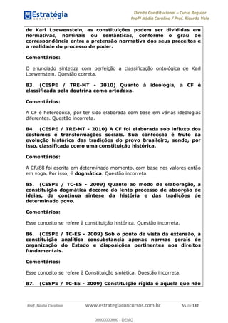 Direito Constitucional Curso Regular
Profª Nádia Carolina / Prof. Ricardo Vale
Prof. Nádia Carolina www.estrategiaconcursos.com.br 55 de 182
de Karl Loewenstein, as constituições podem ser divididas em
normativas, nominais ou semânticas, conforme o grau de
correspondência entre a pretensão normativa dos seus preceitos e
a realidade do processo de poder.
Comentários:
O enunciado sintetiza com perfeição a classificação ontológica de Karl
Loewenstein. Questão correta.
83. (CESPE / TRE-MT - 2010) Quanto à ideologia, a CF é
classificada pela doutrina como ortodoxa.
Comentários:
A CF é heterodoxa, por ter sido elaborada com base em várias ideologias
diferentes. Questão incorreta.
84. (CESPE / TRE-MT - 2010) A CF foi elaborada sob influxo dos
costumes e transformações sociais. Sua confecção é fruto da
evolução histórica das tradições do provo brasileiro, sendo, por
isso, classificada como uma constituição histórica.
Comentários:
A CF/88 foi escrita em determinado momento, com base nos valores então
em voga. Por isso, é dogmática. Questão incorreta.
85. (CESPE / TC-ES - 2009) Quanto ao modo de elaboração, a
constituição dogmática decorre do lento processo de absorção de
ideias, da contínua síntese da história e das tradições de
determinado povo.
Comentários:
Esse conceito se refere à constituição histórica. Questão incorreta.
86. (CESPE / TC-ES - 2009) Sob o ponto de vista da extensão, a
constituição analítica consubstancia apenas normas gerais de
organização do Estado e disposições pertinentes aos direitos
fundamentais.
Comentários:
Esse conceito se refere à Constituição sintética. Questão incorreta.
87. (CESPE / TC-ES - 2009) Constituição rígida é aquela que não
00000000000
00000000000 - DEMO
 