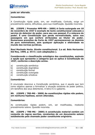 Direito Constitucional Curso Regular
Profª Nádia Carolina / Prof. Ricardo Vale
Prof. Nádia Carolina www.estrategiaconcursos.com.br 56 de 182
pode ser alterada.
Comentários:
A Constituição rígida pode, sim, ser modificada. Contudo, exige um
procedimento solene, dificultoso, para sua modificação. Questão incorreta.
88. (CESPE / Promotor MPE-RN 2009) A Carta outorgada em 10
de novembro de 1937 é exemplo de texto constitucional colocado a
serviço do detentor do poder, para seu uso pessoal. É a máscara do
poder. É uma Constituição que perde normatividade, salvo nas
passagens em que confere atribuições ao titular do poder.
Numerosos preceitos da Carta de 1937 permaneceram no domínio
do puro nominalismo, sem qualquer aplicação e efetividade no
mundo das normas jurídicas.
Raul Machado Horta. Direito constitucional. 2.a ed. Belo Horizonte:
Del Rey, 1999, p. 54-5 ( com adaptações ).
Considerando a classificação ontológica das constituições, assinale
a opção que apresenta a categoria que se aplica à Constituição de
1937, conforme a descrição acima.
a) constituição semântica
b) constituição dogmática
c) constituição formal
d) constituição outorgada
e) constituição ortodoxa
Comentários:
O enunciado descreve a Constituição semântica, que é aquela que tem
como objetivo apenas a formalizar a situação existente do poder político,
em benefício dos seus detentores. A letra A é o gabarito.
89. (CESPE / TRE-MG - 2009) As constituições rígidas não podem,
em nenhuma hipótese, serem alteradas.
Comentários:
As constituições rígidas podem, sim, ser modificadas, mediante
procedimento solene. Questão incorreta.
90. (CESPE / TRE-MG - 2009) A constituição material contém um
conjunto de regras escritas, constantes de um documento solene
estabelecido pelo chamado poder constituinte originário.
00000000000
00000000000 - DEMO
 