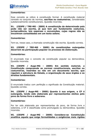 Direito Constitucional Curso Regular
Profª Nádia Carolina / Prof. Ricardo Vale
Prof. Nádia Carolina www.estrategiaconcursos.com.br 57 de 182
Comentários:
Esse conceito se refere à constituição formal. A constituição material
consiste no conjunto de normas, escritas ou costumeiras, consideradas
substancialmente constitucionais. Questão incorreta.
91. (CESPE / TRE-MG - 2009) A constituição de determinado país
pode não ser escrita, já que tem por fundamento costumes,
jurisprudência, leis esparsas e convenções, cujas regras não se
encontram consolidadas em um texto solene.
Comentários:
Tem-se, nesse caso, a chamada constituição não escrita. Questão correta.
92. (CESPE / TRE-MG - 2009) As constituições outorgadas
decorrem da participação popular no processo de elaboração.
Comentários:
O enunciado traz o conceito de constituição popular ou democrática.
Questão incorreta.
93. (CESPE / Auge-MG - 2009) Em sentido material, a
Constituição compreende as normas constitucionais, escritas ou
costumeiras, inseridas ou não em um documento escrito, que
regulam a estrutura do Estado, a organização de seus órgãos e os
direitos fundamentais.
Comentários:
O enunciado traduz com perfeição o significado da Constituição material.
Questão correta.
94. (CESPE / Auge-MG - 2009) Quanto à sua origem, a CF é
outorgada, tendo sido elaborada por representantes eleitos pelo
povo de forma livre e soberana.
Comentários:
Por ter sido elaborada por representantes do povo, de forma livre e
soberana, a CF é classificada como promulgada ou democrática. Questão
incorreta.
95. (CESPE / Auge-MG - 2009) Considera-se Constituição
analítica aquela que exige formalidades e exigências mais rígidas
00000000000
00000000000 - DEMO
 