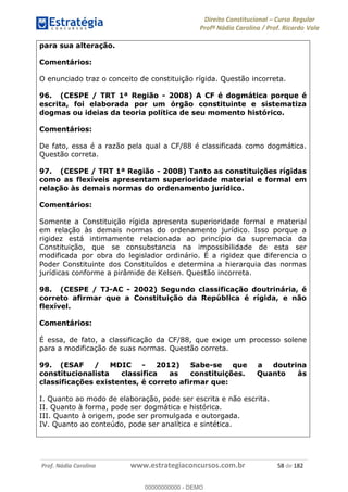 Direito Constitucional Curso Regular
Profª Nádia Carolina / Prof. Ricardo Vale
Prof. Nádia Carolina www.estrategiaconcursos.com.br 58 de 182
para sua alteração.
Comentários:
O enunciado traz o conceito de constituição rígida. Questão incorreta.
96. (CESPE / TRT 1ª Região - 2008) A CF é dogmática porque é
escrita, foi elaborada por um órgão constituinte e sistematiza
dogmas ou ideias da teoria política de seu momento histórico.
Comentários:
De fato, essa é a razão pela qual a CF/88 é classificada como dogmática.
Questão correta.
97. (CESPE / TRT 1ª Região - 2008) Tanto as constituições rígidas
como as flexíveis apresentam superioridade material e formal em
relação às demais normas do ordenamento jurídico.
Comentários:
Somente a Constituição rígida apresenta superioridade formal e material
em relação às demais normas do ordenamento jurídico. Isso porque a
rigidez está intimamente relacionada ao princípio da supremacia da
Constituição, que se consubstancia na impossibilidade de esta ser
modificada por obra do legislador ordinário. É a rigidez que diferencia o
Poder Constituinte dos Constituídos e determina a hierarquia das normas
jurídicas conforme a pirâmide de Kelsen. Questão incorreta.
98. (CESPE / TJ-AC - 2002) Segundo classificação doutrinária, é
correto afirmar que a Constituição da República é rígida, e não
flexível.
Comentários:
É essa, de fato, a classificação da CF/88, que exige um processo solene
para a modificação de suas normas. Questão correta.
99. (ESAF / MDIC - 2012) Sabe-se que a doutrina
constitucionalista classifica as constituições. Quanto às
classificações existentes, é correto afirmar que:
I. Quanto ao modo de elaboração, pode ser escrita e não escrita.
II. Quanto à forma, pode ser dogmática e histórica.
III. Quanto à origem, pode ser promulgada e outorgada.
IV. Quanto ao conteúdo, pode ser analítica e sintética.
00000000000
00000000000 - DEMO
 
