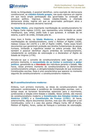 Direito Constitucional Curso Regular
Profª Nádia Carolina / Prof. Ricardo Vale
Prof. Nádia Carolina www.estrategiaconcursos.com.br 5 de 182
Ainda na Antiguidade, é possível identificar, como exemplo de democracia
constitucional, as cidades-Estado gregas, nas quais vigorava um regime
em que havia ampla participação dos governados na condução do
processo político. Vigorava, nessas cidades-Estado, a chamada
democracia direta, regime em que os governados participam ativa e
diretamente do processo decisório nacional.
Na Idade Média, uma importante manifestação do constitucionalismo foi
a Magna Carta inglesa (1215), que representou uma limitação ao poder
monárquico, que, antes, podia tudo o que quisesse. A vontade do rei
estaria, a partir de então, limitada pela lei.
Anos mais à frente, na Idade Moderna, a doutrina identifica novas
manifestações do constitucionalismo, como o Petition of Rights (1628),
Habeas Corpus Act (1679) e o Bill of Rights (1689). Todos esses foram
documentos que garantiram proteção aos direitos fundamentais da pessoa
humana, limitando a ingerência estatal na esfera privada. Nos EUA,
também é possível identificar alguns embriões do constitucionalismo,
notadamente os contratos de colonização e a Declaration of Rights do
Estado de Virginia (1776).
Percebe-se que o conceito de constitucionalismo está ligado, em um
primeiro momento, à necessidade de se limitar e controlar o poder
político, garantindo-se a liberdade dos indivíduos perante o Estado. Não
havia, nesse primeiro momento do constitucionalismo (o denominado
constitucionalismo antigo), a obrigatoriedade/imposição de que existissem
Constituições escritas. Essa é uma característica que aparece no momento
seguinte do constitucionalismo: o constitucionalismo moderno.
b) O constitucionalismo moderno:
Embora, num primeiro momento, as ideias do constitucionalismo não
estivessem condicionadas à existência de Constituições escritas, com o
tempo essas se tornaram ferramentas essenciais para o movimento,
juridicizando a relação entre Estado e cidadão. Nesse sentido, são marcos
do constitucionalismo moderno a Constituição dos Estados Unidos da
América (1787) e a Constituição da França (1791). Já havia,
anteriormente, alguns documentos escritos, mas que não chegavam a ser
Constituições, como é o caso dos pactos (Magna Carta, Bill of Rights,
Petition of Rights), forais, cartas de franquia e contratos de colonização.
00000000000
00000000000 - DEMO
 