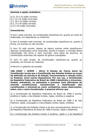 Direito Constitucional Curso Regular
Profª Nádia Carolina / Prof. Ricardo Vale
Prof. Nádia Carolina www.estrategiaconcursos.com.br 59 de 182
Assinale a opção verdadeira.
a) II, III e IV estão corretas.
b) I, II e IV estão incorretas.
c) I, III e IV estão corretas.
d) I, II e III estão corretas.
e) II e III estão incorretas.
Comentários:
O item I está incorreto. As constituições classificam-se, quanto ao modo de
elaboração, em dogmáticas ou históricas.
O item II também está incorreto. As constituições classificam-se, quanto à
forma, em escritas ou não escritas.
O item III está correto. Apesar de alguns autores ainda classificarem
algumas constituições como cesaristas, quanto à origem, a omissão dessa
classificação não torna o item incorreto. Para parta da doutrina, as
constituições cesaristas são espécie do gênero outorgadas.
O item IV está errado. As constituições classificam-se, quanto ao
conteúdo, em formais ou materiais.
A letra B é o gabarito da questão.
100. (ESAF / AFRFB 2012) O Estudo da Teoria Geral da
Constituição revela que a Constituição dos Estados Unidos se ocupa
da definição da estrutura do Estado, funcionamento e relação entre
os Poderes, entre outros dispositivos. Por sua vez, a Constituição
da República Federativa do Brasil de 1988 é detalhista e minuciosa.
Ambas, entretanto, se submetem a processo mais dificultoso de
emenda constitucional. Considerando a classificação das
constituições e tomando-se como verdadeiras essas observações,
sobre uma e outra Constituição, é possível afirmar que
a) a Constituição da República Federativa do Brasil de 1988 é escrita,
analítica e rígida, a dos Estados Unidos, rígida, sintética e negativa.
b) a Constituição da República Federativa do Brasil de 1988 é do tipo
histórica, rígida, outorgada e a dos Estados Unidos rígida, sintética.
c) a Constituição dos Estados Unidos é do tipo consuetudinária, flexível e a
da República Federativa do Brasil de 1988 é escrita, rígida e detalhista.
d) a Constituição dos Estados Unidos é analítica, rígida e a da República
00000000000
00000000000 - DEMO
 