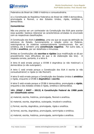 Direito Constitucional Curso Regular
Profª Nádia Carolina / Prof. Ricardo Vale
Prof. Nádia Carolina www.estrategiaconcursos.com.br 60 de 182
Federativa do Brasil de 1988 é histórica e consuetudinária.
e) a Constituição da República Federativa do Brasil de 1988 é democrática,
promulgada e flexível, a dos Estados Unidos, rígida, sintética e
democrática.
Comentários:
Não era preciso ser um conhecedor da Constituição dos EUA para acertar
essa questão: bastava relacionar as características arroladas no enunciado
com as respectivas classificações.
A Constituição dos EUA é sintética, uma vez que se ocupa da definição da
estrutura do Estado, funcionamento e relação entre os Poderes,
restringindo-se às matérias substancialmente constitucionais. Por ser
sintética, ela é também uma constituição negativa. Por outro lado, a
CF/88 é analítica, por ser detalhista e minuciosa.
Ambas as Constituições são escritas e rígidas (sua modificação se dá por
procedimento mais dificultoso do que o de elaboração das leis). A
resposta correta, portanto, é a letra A.
A letra B está errada porque a CF/88 é dogmática (e não histórica!) e
democrática (e não outorgada!).
A letra C está errada porque a Constituição dos EUA é escrita (e não
consuetudinária!) e rígida (e não flexível!)
A letra D está errada porque a Constituição dos Estados Unidos é sintética
e rígida, enquanto a CF/88 é dogmática e escrita.
A letra E está errada porque a CF/88 é democrática, promulgada e rígida,
enquanto a dos Estados Unidos é rígida, sintética e democrática.
101. (ESAF / DNIT - 2013) A Constituição Federal de 1988 pode
ser classificada como:
a) material, escrita, histórica, promulgada, flexível e analítica.
b) material, escrita, dogmática, outorgada, imutável e analítica.
c) formal, escrita, dogmática, promulgada, rígida e analítica.
d) formal, escrita, dogmática, promulgada, semirrígida e sintética.
e) material, escrita, histórica, promulgada, semirrígida e analítica.
00000000000
00000000000 - DEMO
 