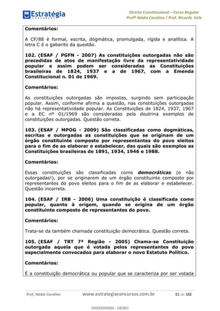 Direito Constitucional Curso Regular
Profª Nádia Carolina / Prof. Ricardo Vale
Prof. Nádia Carolina www.estrategiaconcursos.com.br 61 de 182
Comentários:
A CF/88 é formal, escrita, dogmática, promulgada, rígida e analítica. A
letra C é o gabarito da questão.
102. (ESAF / PGFN - 2007) As constituições outorgadas não são
precedidas de atos de manifestação livre da representatividade
popular e assim podem ser consideradas as Constituições
brasileiras de 1824, 1937 e a de 1967, com a Emenda
Constitucional n. 01 de 1969.
Comentários:
As constituições outorgadas são impostas, surgindo sem participação
popular. Assim, conforme afirma a questão, nas constituições outorgadas
não há representatividade popular. As Constituições de 1824, 1937, 1967
e a EC nº 01/1969 são consideradas pela doutrina exemplos de
constituições outorgadas. Questão correta.
103. (ESAF / MPOG - 2009) São classificadas como dogmáticas,
escritas e outorgadas as constituições que se originam de um
órgão constituinte composto por representantes do povo eleitos
para o fim de as elaborar e estabelecer, das quais são exemplos as
Constituições brasileiras de 1891, 1934, 1946 e 1988.
Comentários:
Essas constituições são classificadas como democráticas (e não
outorgadas!), por se originarem de um órgão constituinte composto por
representantes do povo eleitos para o fim de as elaborar e estabelecer.
Questão incorreta.
104. (ESAF / IRB - 2006) Uma constituição é classificada como
popular, quanto à origem, quando se origina de um órgão
constituinte composto de representantes do povo.
Comentários:
Trata-se da também chamada constituição democrática. Questão correta.
105. (ESAF / TRT 7ª Região - 2005) Chama-se Constituição
outorgada aquela que é votada pelos representantes do povo
especialmente convocados para elaborar o novo Estatuto Político.
Comentários:
É a constituição democrática ou popular que se caracteriza por ser votada
00000000000
00000000000 - DEMO
 