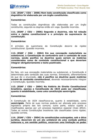 Direito Constitucional Curso Regular
Profª Nádia Carolina / Prof. Ricardo Vale
Prof. Nádia Carolina www.estrategiaconcursos.com.br 63 de 182
110. (ESAF / CGU 2006) Nem toda constituição classificada como
dogmática foi elaborada por um órgão constituinte.
Comentários:
Todas as constituições dogmáticas são elaboradas por um órgão
constituinte, segundo os dogmas então em voga. Questão incorreta.
111. (ESAF / CGU 2006) Segundo a doutrina, não há relação
entre a rigidez constitucional e o princípio da supremacia da
constituição.
Comentários:
O princípio da supremacia da Constituição decorre da rigidez
constitucional. Questão incorreta.
112. (ESAF / CGU 2004) Em sua concepção materialista ou
substancial, a Constituição se confundiria com o conteúdo de suas
normas, sendo pacífico na doutrina quais seriam as matérias
consideradas como de conteúdo constitucional e que deveriam
integrar obrigatoriamente o texto positivado.
Comentários:
De fato, em sua concepção materialista ou substancial, a Constituição é
determinada pelo conteúdo das suas normas. Entretanto, diferentemente
do que diz o enunciado, não é pacífico na doutrina quais matérias
seriam de conteúdo constitucional, devendo necessariamente integrar
a Constituição. Questão incorreta.
113. (ESAF / CGU 2004) Na história do Direito Constitucional
brasileiro, apenas a Constituição de 1824 pode ser classificada,
quanto à estabilidade, como uma constituição semirrígida.
Comentários:
A Constituição de 1824 classificava-se, quanto à estabilidade, como
semirrígida. Parte de suas normas poderia ser alterada pelo processo
legislativo próprio das leis comuns; outra parte, estava sujeita a
modificações apenas por um processo legislativo especial (mais difícil).
Todas as outras Constituições brasileiras são classificadas como rígidas.
Questão correta.
114. (ESAF / CGU 2004) As constituições outorgadas, sob a ótica
jurídica, decorrem de um ato unilateral de uma vontade política
soberana e, em sentido político, encerram uma limitação ao poder
00000000000
00000000000 - DEMO
 