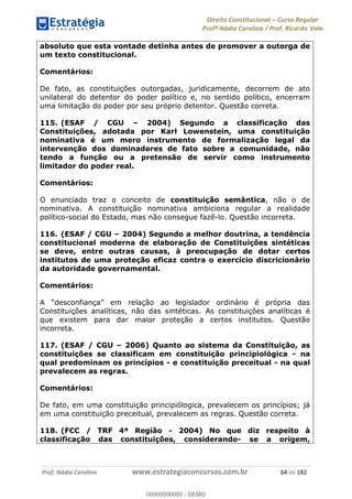 Direito Constitucional Curso Regular
Profª Nádia Carolina / Prof. Ricardo Vale
Prof. Nádia Carolina www.estrategiaconcursos.com.br 64 de 182
absoluto que esta vontade detinha antes de promover a outorga de
um texto constitucional.
Comentários:
De fato, as constituições outorgadas, juridicamente, decorrem de ato
unilateral do detentor do poder político e, no sentido político, encerram
uma limitação do poder por seu próprio detentor. Questão correta.
115. (ESAF / CGU 2004) Segundo a classificação das
Constituições, adotada por Karl Lowenstein, uma constituição
nominativa é um mero instrumento de formalização legal da
intervenção dos dominadores de fato sobre a comunidade, não
tendo a função ou a pretensão de servir como instrumento
limitador do poder real.
Comentários:
O enunciado traz o conceito de constituição semântica, não o de
nominativa. A constituição nominativa ambiciona regular a realidade
político-social do Estado, mas não consegue fazê-lo. Questão incorreta.
116. (ESAF / CGU 2004) Segundo a melhor doutrina, a tendência
constitucional moderna de elaboração de Constituições sintéticas
se deve, entre outras causas, à preocupação de dotar certos
institutos de uma proteção eficaz contra o exercício discricionário
da autoridade governamental.
Comentários:
Constituições analíticas, não das sintéticas. As constituições analíticas é
que existem para dar maior proteção a certos institutos. Questão
incorreta.
117. (ESAF / CGU 2006) Quanto ao sistema da Constituição, as
constituições se classificam em constituição principiológica - na
qual predominam os princípios - e constituição preceitual - na qual
prevalecem as regras.
Comentários:
De fato, em uma constituição principiólogica, prevalecem os princípios; já
em uma constituição preceitual, prevalecem as regras. Questão correta.
118. (FCC / TRF 4ª Região - 2004) No que diz respeito à
classificação das constituições, considerando- se a origem,
00000000000
00000000000 - DEMO
 