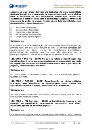 Direito Constitucional Curso Regular
Profª Nádia Carolina / Prof. Ricardo Vale
Prof. Nádia Carolina www.estrategiaconcursos.com.br 65 de 182
observa-se que umas derivam do trabalho de uma Assembleia
Nacional Constituinte, composta de representantes do povo, eleitos
com a finalidade de sua elaboração, sendo que outras são
elaboradas e estabelecidas sem a participação popular, através de
imposição do poder na época. Nesses casos, tais constituições são
denominadas, respectivamente,
a) Analíticas e sintéticas.
b) Outorgadas e históricas.
c) Históricas e dogmáticas.
d) Promulgadas e outorgadas.
e) Dogmáticas e promulgadas.
Comentários:
O enunciado trata da classificação das Constituições quanto à origem. No
primeiro caso, em que estas derivam de uma assembleia composta por
representantes do povo, tem-se as constituições promulgadas,
democráticas. No segundo caso, em que são elaboradas sem a
participação popular, tem-se as outorgadas. O gabarito é a letra D.
119. (FCC / TCE-MG - 2007) No que se refere à classificação das
constituições, é certo que as promulgadas se apresentam por meio
de imposições do poder de determinada época, sem a participação
popular, tendo natureza imutável.
Comentários:
As constituições promulgadas contam, sim, com a participação popular.
Questão incorreta.
120. (FCC / TCE-AM - 2007) Considerando os vários critérios
utilizados para classificar as constituições, elas podem ser
classificadas quanto à forma, em escritas e não-escritas.
Comentários:
As constituições podem ser classificadas, quanto à forma, em escritas e
não-escritas. Questão correta.
121. (FCC / PM Salvador - 2006) A Constituição inglesa é um
exemplo de constituição inteiramente costumeira, vale dizer,
resultante apenas do costume popular.
Comentários:
A Constituição inglesa não é inteiramente costumeira. Suas normas
00000000000
00000000000 - DEMO
 
