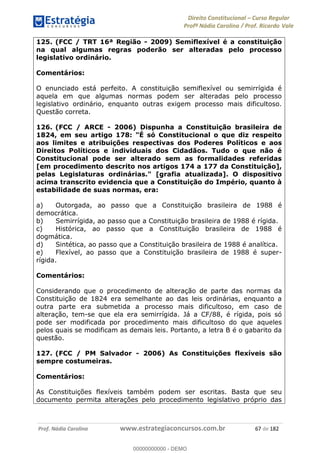 Direito Constitucional Curso Regular
Profª Nádia Carolina / Prof. Ricardo Vale
Prof. Nádia Carolina www.estrategiaconcursos.com.br 67 de 182
125. (FCC / TRT 16ª Região - 2009) Semiflexível é a constituição
na qual algumas regras poderão ser alteradas pelo processo
legislativo ordinário.
Comentários:
O enunciado está perfeito. A constituição semiflexível ou semirrígida é
aquela em que algumas normas podem ser alteradas pelo processo
legislativo ordinário, enquanto outras exigem processo mais dificultoso.
Questão correta.
126. (FCC / ARCE - 2006) Dispunha a Constituição brasileira de
1824, em seu artigo 178: "É só Constitucional o que diz respeito
aos limites e atribuições respectivas dos Poderes Políticos e aos
Direitos Políticos e individuais dos Cidadãos. Tudo o que não é
Constitucional pode ser alterado sem as formalidades referidas
[em procedimento descrito nos artigos 174 a 177 da Constituição],
pelas Legislaturas ordinárias." [grafia atualizada]. O dispositivo
acima transcrito evidencia que a Constituição do Império, quanto à
estabilidade de suas normas, era:
a) Outorgada, ao passo que a Constituição brasileira de 1988 é
democrática.
b) Semirrígida, ao passo que a Constituição brasileira de 1988 é rígida.
c) Histórica, ao passo que a Constituição brasileira de 1988 é
dogmática.
d) Sintética, ao passo que a Constituição brasileira de 1988 é analítica.
e) Flexível, ao passo que a Constituição brasileira de 1988 é super-
rígida.
Comentários:
Considerando que o procedimento de alteração de parte das normas da
Constituição de 1824 era semelhante ao das leis ordinárias, enquanto a
outra parte era submetida a processo mais dificultoso, em caso de
alteração, tem-se que ela era semirrígida. Já a CF/88, é rígida, pois só
pode ser modificada por procedimento mais dificultoso do que aqueles
pelos quais se modificam as demais leis. Portanto, a letra B é o gabarito da
questão.
127. (FCC / PM Salvador - 2006) As Constituições flexíveis são
sempre costumeiras.
Comentários:
As Constituições flexíveis também podem ser escritas. Basta que seu
documento permita alterações pelo procedimento legislativo próprio das
00000000000
00000000000 - DEMO
 