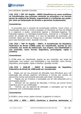 Direito Constitucional Curso Regular
Profª Nádia Carolina / Prof. Ricardo Vale
Prof. Nádia Carolina www.estrategiaconcursos.com.br 68 de 182
leis ordinárias. Questão incorreta.
128. (FCC / TRT 16ª Região - 2009) Classificam-se como analíticas
as Constituições que preveem somente os princípios e as normas
gerais de regência do Estado, organizando-o e limitando seu poder,
por meio da estipulação de direitos e garantias fundamentais.
Comentários:
O enunciado traz o conceito de Constituição sintética. Como vimos, a
Constituição sintética se limita a proteger os indivíduos em face do Estado
e a organizar o poder, construindo apenas a liberdade-negativa. Por
liberdade-negativa ou liberdade-impedimento, entende-se a limitação do
poder de coerção pelo Estado. É o caso da liberdade de expressão, por
exemplo. Basta que não se impeça que o indivíduo manifeste sua opinião
para essa liberdade existir. Questão incorreta.
129. (FCC / TRF 4ª Região - 2007). A Constituição da República
Federativa do Brasil (1988) pode ser classificada, quanto ao seu
conteúdo, seu modo de elaboração, sua origem, sua estabilidade e
sua extensão, como formal, dogmática, promulgada, rígida e
analítica.
Comentários:
A CF/88 pode ser classificada, quanto ao seu conteúdo, seu modo de
elaboração, sua origem, sua estabilidade e sua extensão, como formal,
dogmática, promulgada, rígida e analítica. Questão correta.
130. (FCC / OAB-SP - 2005) A Constituição da República
Federativa do Brasil de 1988 pode ser considerada:
a) Rígida, por ser seu processo de alteração mais dificultoso que o de
elaboração das demais espécies normativas, e formal, por constar de
documento escrito solenemente aprovado pelo Poder Constituinte.
b) Rígida, por ser imutável, e outorgada, por ter sido elaborada com a
participação popular.
c) Flexível, por ser passível de alteração, e formal, por prever forma
específica para a sua modificação.
d) Flexível, por ser passível de alteração, e outorgada, por ter sido
elaborada sem a participação popular.
Comentários:
A CF/88 é, como vimos, rígida e formal. O gabarito é a letra A.
131. (FCC / MPU - 2007) Conforme a doutrina dominante, a
00000000000
00000000000 - DEMO
 