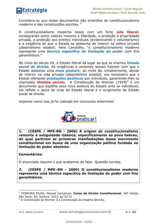 Direito Constitucional Curso Regular
Profª Nádia Carolina / Prof. Ricardo Vale
Prof. Nádia Carolina www.estrategiaconcursos.com.br 6 de 182
Considera-se que esses documentos são embriões do constitucionalismo
moderno e das constituições escritas. 2
O constitucionalismo moderno nasce com um forte viés liberal,
consagrando como valores maiores a liberdade, a proteção à propriedade
privada, a proteção aos direitos individuais (evidenciando o voluntarismo)
e a exigência de que o Estado se abstenha de intervir na esfera privada
(absenteísmo estatal). o constitucionalismo moderno
representa uma técnica específica de limitação do poder com fins
garantísticos.
No início do século XX, o Estado liberal dá lugar ao que se chamou Estado
social de direito. As exigências e reclamos sociais fizeram com que o
Estado adotasse uma nova postura: ao invés de, simplesmente, deixar
de intervir na vida privada (absenteísmo estatal), era necessário que o
Estado ofertasse prestações positivas aos indivíduos, garantindo-lhes os
chamados direitos sociais. A Constituição de Weimar (1919)3
é um
documento que espelha essa nova postura do Estado ante os indivíduos;
ela reflete o ápice da crise do Estado liberal e o surgimento do Estado
social de direito.
Vejamos como isso já foi cobrado em concursos anteriores!
1. (CESPE / MPE-RN - 2009) A origem do constitucionalismo
remonta à antiguidade clássica, especificamente ao povo hebreu,
do qual partiram as primeiras manifestações desse movimento
constitucional em busca de uma organização política fundada na
limitação do poder absoluto.
Comentários:
O enunciado resume o que acabamos de falar. Questão correta.
2. (CESPE / MPE RN - 2009) O constitucionalismo moderno
representa uma técnica específica de limitação do poder com fins
garantidores.
2
FERREIRA FILHO, Manoel Gonçalves. Curso de Direito Constitucional, 38ª edição.
São Paulo. Ed. Saraiva: 2012, pp.30-31
3
A Constituição de Weimar é a Constituição do Império Alemão.
00000000000
00000000000 - DEMO
 