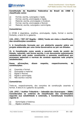 Direito Constitucional Curso Regular
Profª Nádia Carolina / Prof. Ricardo Vale
Prof. Nádia Carolina www.estrategiaconcursos.com.br 69 de 182
Constituição da República Federativa do Brasil de 1988 é
classificada como:
a) Formal, escrita, outorgada e rígida.
b) Formal, escrita, promulgada e rígida.
c) Material, escrita, promulgada e imutável.
d) Formal, escrita, promulgada e flexível.
e) Material, escrita, outorgada e semirrígida.
Comentários:
A CF/88 é dogmática, analítica, promulgada, rígida, formal e escrita.
Portanto, a letra B é o gabarito.
132. (FCC / TRT 23ª Região - 2004) Tendo em vista a classificação
das constituições considere:
I. A Constituição formada por um plebiscito popular sobre um
projeto elaborado por uma Junta Governativa ou por um Ditador.
II. A Constituição como sendo o peculiar modo de existir do
Estado, reduzido, sob forma escrita, a um documento solenemente
estabelecido pelo poder constituinte e somente modificável por
processos especiais e normas de conduta especiais nela própria
estabelecidos.
Essas afirmações, dizem respeito, respectivamente, às
constituições:
a) Cesarista e formal.
b) Outorgada e material.
c) Rígida e flexível.
d) Rígida e semirrígida.
e) Não escrita e escrita
Comentários:
Trata-se, respectivamente, dos conceitos de constituição cesarista e
formal. A letra A é o gabarito da questão.
133. (FCC / Auditor Tributário Jaboatão dos Guararapes - 2006)
Considerados os critérios de classificação das Constituições
segundo sua estabilidade e extensão, a Constituição brasileira
vigente é:
a) Semirrígida e histórica.
b) Rígida e analítica.
00000000000
00000000000 - DEMO
 