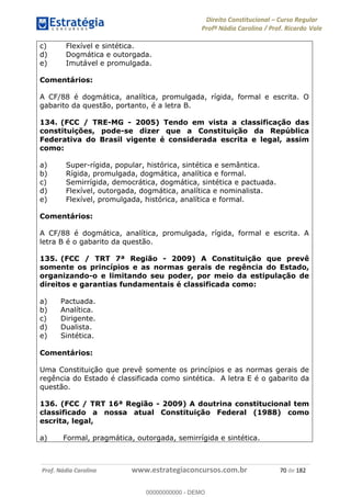 Direito Constitucional Curso Regular
Profª Nádia Carolina / Prof. Ricardo Vale
Prof. Nádia Carolina www.estrategiaconcursos.com.br 70 de 182
c) Flexível e sintética.
d) Dogmática e outorgada.
e) Imutável e promulgada.
Comentários:
A CF/88 é dogmática, analítica, promulgada, rígida, formal e escrita. O
gabarito da questão, portanto, é a letra B.
134. (FCC / TRE-MG - 2005) Tendo em vista a classificação das
constituições, pode-se dizer que a Constituição da República
Federativa do Brasil vigente é considerada escrita e legal, assim
como:
a) Super-rígida, popular, histórica, sintética e semântica.
b) Rígida, promulgada, dogmática, analítica e formal.
c) Semirrígida, democrática, dogmática, sintética e pactuada.
d) Flexível, outorgada, dogmática, analítica e nominalista.
e) Flexível, promulgada, histórica, analítica e formal.
Comentários:
A CF/88 é dogmática, analítica, promulgada, rígida, formal e escrita. A
letra B é o gabarito da questão.
135. (FCC / TRT 7ª Região - 2009) A Constituição que prevê
somente os princípios e as normas gerais de regência do Estado,
organizando-o e limitando seu poder, por meio da estipulação de
direitos e garantias fundamentais é classificada como:
a) Pactuada.
b) Analítica.
c) Dirigente.
d) Dualista.
e) Sintética.
Comentários:
Uma Constituição que prevê somente os princípios e as normas gerais de
regência do Estado é classificada como sintética. A letra E é o gabarito da
questão.
136. (FCC / TRT 16ª Região - 2009) A doutrina constitucional tem
classificado a nossa atual Constituição Federal (1988) como
escrita, legal,
a) Formal, pragmática, outorgada, semirrígida e sintética.
00000000000
00000000000 - DEMO
 