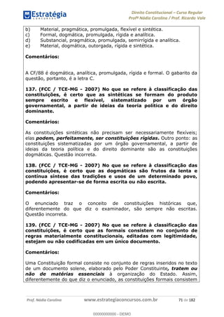 Direito Constitucional Curso Regular
Profª Nádia Carolina / Prof. Ricardo Vale
Prof. Nádia Carolina www.estrategiaconcursos.com.br 71 de 182
b) Material, pragmática, promulgada, flexível e sintética.
c) Formal, dogmática, promulgada, rígida e analítica.
d) Substancial, pragmática, promulgada, semirrígida e analítica.
e) Material, dogmática, outorgada, rígida e sintética.
Comentários:
A CF/88 é dogmática, analítica, promulgada, rígida e formal. O gabarito da
questão, portanto, é a letra C.
137. (FCC / TCE-MG - 2007) No que se refere à classificação das
constituições, é certo que as sintéticas se formam do produto
sempre escrito e flexível, sistematizado por um órgão
governamental, a partir de ideias da teoria política e do direito
dominante.
Comentários:
As constituições sintéticas não precisam ser necessariamente flexíveis;
elas podem, perfeitamente, ser constituições rígidas. Outro ponto: as
constituições sistematizadas por um órgão governamental, a partir de
ideias da teoria política e do direito dominante são as constituições
dogmáticas. Questão incorreta.
138. (FCC / TCE-MG - 2007) No que se refere à classificação das
constituições, é certo que as dogmáticas são frutos da lenta e
contínua síntese das tradições e usos de um determinado povo,
podendo apresentar-se de forma escrita ou não escrita.
Comentários:
O enunciado traz o conceito de constituições históricas que,
diferentemente do que diz o examinador, são sempre não escritas.
Questão incorreta.
139. (FCC / TCE-MG - 2007) No que se refere à classificação das
constituições, é certo que as formais consistem no conjunto de
regras materialmente constitucionais, editadas com legitimidade,
estejam ou não codificadas em um único documento.
Comentários:
Uma Constituição formal consiste no conjunto de regras inseridos no texto
de um documento solene, elaborado pelo Poder Constituinte, tratem ou
não de matérias essenciais à organização do Estado. Assim,
diferentemente do que diz o enunciado, as constituições formais consistem
00000000000
00000000000 - DEMO
 