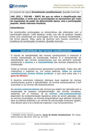 Direito Constitucional Curso Regular
Profª Nádia Carolina / Prof. Ricardo Vale
Prof. Nádia Carolina www.estrategiaconcursos.com.br 72 de 182
no conjunto de regras formalmente constitucionais. Questão incorreta.
140. (FCC / TCE-MG - 2007) No que se refere à classificação das
constituições, é certo que as promulgadas se apresentam por meio
de imposições do poder de determinada época, sem a participação
popular, tendo natureza imutável.
Comentários:
As constituições promulgadas ou democráticas são elaboradas com a
participação popular. Cabe destacar, ainda, que não há qualquer relação
entre uma constituição ser promulgada com uma eventual imutabilidade.
De forma alguma. Aliás, parte da doutrina nem mesmo reconhece a
existência de constituições imutáveis. Questão incorreta.
Aplicabilidade das normas constitucionais
O estudo da aplicabilidade das normas constitucionais é essencial à
correta interpretação da Constituição Federal. É a compreensão da
aplicabilidade das normas constitucionais que nos permitirá entender
exatamente o alcance e a realizabilidade dos diversos dispositivos da
Constituição.
Todas as normas constitucionais apresentam juridicidade. Todas elas são
imperativas e cogentes ou, em outras palavras, todas as normas
constitucionais surtem efeitos jurídicos: o que varia entre elas é o
grau de eficácia.
A doutrina americana (clássica) distingue duas espécies de normas
self
executing -autoexecutáveis.
As normas autoexecutáveis são normas que podem ser aplicadas sem a
necessidade de qualquer complementação: são normas completas,
bastantes em si mesmas. Já as normas não-autoexecutáveis
dependem de complementação legislativa antes de serem aplicadas: são
as normas incompletas, as normas programáticas (que definem diretrizes
para as políticas públicas) e as normas de estruturação (instituem órgãos,
mas deixam para a lei a tarefa de organizar o seu funcionamento). 19
19
FERREIRA FILHO, Manoel Gonçalves. Curso de Direito Constitucional, 38ª edição.
Editora Saraiva, São Paulo: 2012, pp. 417-418.
00000000000
00000000000 - DEMO
 