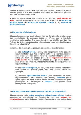 Direito Constitucional Curso Regular
Profª Nádia Carolina / Prof. Ricardo Vale
Prof. Nádia Carolina www.estrategiaconcursos.com.br 73 de 182
Embora a doutrina americana seja bastante didática, a classificação das
normas quanto à sua aplicabilidade mais aceita no Brasil foi a proposta
pelo Prof. José Afonso da Silva.
A partir da aplicabilidade das normas constitucionais, José Afonso da
Silva classifica as normas constitucionais em três grupos: i) normas de
eficácia plena; ii) normas de eficácia contida e; iii) normas de
eficácia limitada.
1) Normas de eficácia plena:
São aquelas que, desde a entrada em vigor da Constituição, produzem, ou
têm possibilidade de produzir, todos os efeitos que o legislador
constituinte quis regular. É o caso do art.
Poderes da União, independentes e harmônicos entre si, o Legislativo, o
Executivo e o Judiciá
As normas de eficácia plena possuem as seguintes características:
a) são autoaplicáveis, é dizer, elas independem de lei posterior
regulamentadora que lhes complete o alcance e o sentido. Isso não
quer dizer que não possa haver lei regulamentadora versando
sobre uma norma de eficácia plena; a lei regulamentadora até
pode existir, mas a norma de eficácia plena já produz todos os
seus efeitos de imediato, independentemente de qualquer tipo de
regulamentação.
b) são não-restringíveis, ou seja, caso exista uma lei tratando de
uma norma de eficácia plena, esta não poderá limitar sua
aplicação.
c) possuem aplicabilidade direta (não dependem de norma
regulamentadora para produzir seus efeitos), imediata (estão
aptas a produzir todos os seus efeitos desde o momento em que é
promulgada a Constituição) e integral (não podem sofrer
limitações ou restrições).
2) Normas constitucionais de eficácia contida ou prospectiva:
São normas que estão aptas a produzir todos os seus efeitos desde o
momento da promulgação da Constituição, mas que podem ser
restringidas por parte do Poder Público. Cabe destacar que a atuação do
00000000000
00000000000 - DEMO
 