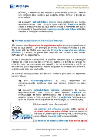 Direito Constitucional Curso Regular
Profª Nádia Carolina / Prof. Ricardo Vale
Prof. Nádia Carolina www.estrategiaconcursos.com.br 75 de 182
o Estado poderá requisitar propriedade particular. Esse é
um conceito ético-jurídico que poderá, então, limitar o direito de
propriedade.
c) possuem aplicabilidade direta (não dependem de norma
regulamentadora para produzir seus efeitos), imediata (estão
aptas a produzir todos os seus efeitos desde o momento em que é
promulgada a Constituição) e possivelmente não-integral (estão
sujeitas a limitações ou restrições).
3) Normas constitucionais de eficácia limitada:
São aquelas que dependem de regulamentação futura para produzirem
todos os seus efeitos. Um exemplo de norma de eficácia limitada é o art.
37, inciso VII, da CF/88, que trata do direito de greve dos servidores
públicos o direito de greve será exercido nos termos e nos limites
definidos em lei específica ).
Ao ler o dispositivo supracitado, é possível perceber que a Constituição
Federal de 1988 outorga aos servidores públicos o direito de greve; no
entanto, para que este possa ser exercido, faz-se necessária a edição de
lei ordinária que o regulamente. Assim, enquanto não editada essa norma,
o direito não pode ser usufruído.
As normas constitucionais de eficácia limitada possuem as seguintes
características:
a) são não-autoaplicáveis, ou seja, dependem de
complementação legislativa para que possam produzir os seus
efeitos.
b) possuem aplicabilidade indireta (dependem de norma
regulamentadora para produzir seus efeitos) mediata (a
promulgação do texto constitucional não é suficiente para que
possam produzir todos os seus efeitos) e reduzida (possuem um
grau de eficácia restrito quando da promulgação da Constituição).
Muito cuidado para não confundir!
As normas de eficácia contida estão aptas a
produzir todos os seus efeitos desde o momento
em que a Constituição é promulgada. A lei posterior,
caso editada, irá restringir a sua aplicação.
As normas de eficácia limitada não estão aptas
00000000000
00000000000 - DEMO
 