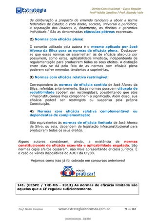 Direito Constitucional Curso Regular
Profª Nádia Carolina / Prof. Ricardo Vale
Prof. Nádia Carolina www.estrategiaconcursos.com.br 78 de 182
de deliberação a proposta de emenda tendente a abolir a forma
federativa de Estado; o voto direto, secreto, universal e periódico;
a separação dos Poderes e, finalmente, os direitos e garantias
individuais. São as denominadas cláusulas pétreas expressas.
2) Normas com eficácia plena:
O conceito utilizado pela autora é o mesmo aplicado por José
Afonso da Silva para as normas de eficácia plena. Destaque-
se que essas normas se assemelham às de eficácia absoluta por
possuírem, como estas, aplicabilidade imediata, independendo de
regulamentação para produzirem todos os seus efeitos. A distinção
entre elas se dá pelo fato de as normas com eficácia plena
poderem sofrer emendas tendentes a suprimi-las.
3) Normas com eficácia relativa restringível:
Correspondem às normas de eficácia contida de José Afonso da
Silva, referidas anteriormente. Essas normas possuem cláusula de
redutibilidade (podem ser restringidas), possibilitando que atos
infraconstitucionais lhes componham o significado. Além disso, sua
eficácia poderá ser restringida ou suspensa pela própria
Constituição.
4) Normas com eficácia relativa complementável ou
dependentes de complementação:
São equivalentes às normas de eficácia limitada de José Afonso
da Silva, ou seja, dependem de legislação infraconstitucional para
produzirem todos os seus efeitos.
Alguns autores consideram, ainda, a existência de normas
constitucionais de eficácia exaurida e aplicabilidade esgotada. São
normas cujos efeitos cessaram, não mais apresentando eficácia jurídica. É
o caso de vários dispositivos do ADCT da CF/88.
Vejamos como isso já foi cobrado em concursos anteriores!
141. (CESPE / TRE-MS - 2013) As normas de eficácia limitada são
aquelas que a CF regulou suficientemente.
00000000000
00000000000 - DEMO
 