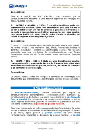 Direito Constitucional Curso Regular
Profª Nádia Carolina / Prof. Ricardo Vale
Prof. Nádia Carolina www.estrategiaconcursos.com.br 7 de 182
Comentários:
Essa é a posição do Prof. Canotilho, que considera que o
constitucionalismo moderno é uma técnica específica de limitação do
poder. Questão correta.
3. (CESPE / ANATEL 2006) O constitucionalismo pode ser
corretamente definido como um movimento que visa limitar o
poder e estabelecer um rol de direitos e garantias individuais, o
que cria a necessidade de se instituir uma carta, em regra escrita,
que possa juridicizar essa relação entre Estado e cidadão, de
forma a se gerar maior segurança jurídica.
Comentários:
O cerne do constitucionalismo é a limitação do poder estatal para intervir
na esfera privada. Aos indivíduos são, então, outorgados direitos e
garantias individuais. Embora as Constituições escritas não tenham
aparecido logo nos primórdios do constitucionalismo, elas foram
ferramentas essenciais ao fortalecimento desse movimento. Questão
correta.
4. (ESAF / CGU 2004) A ideia de uma Constituição escrita,
consagrada após o sucesso da Revolução francesa, tem entre seus
antecedentes históricos os pactos, os forais, as cartas de franquia
e os contratos de colonização.
Comentários:
Os pactos, forais, cartas de franquia e contratos de colonização são
documentos que antecederam as constituições escritas. Questão correta.
O Neoconstitucionalismo
O neoconstitucionalismo, também chamado por alguns de
constitucionalismo contemporâneo, constitucionalismo avançado ou
constitucionalismo de direitos, tem como marco histórico o pós-Segunda
Guerra Mundial. Ele representa uma resposta às atrocidades cometidas
pelos regimes totalitários (nazismo e fascismo) e, justamente por isso,
tem como fundamento a dignidade da pessoa humana.
Esse novo pensamento se reflete no conteúdo das Constituições. Se antes
elas se limitavam a estabelecer os fundamentos da organização do Estado
e do Poder, agora passam a prever valores em seus textos
(principalmente referentes à dignidade da pessoa humana) e opções
00000000000
00000000000 - DEMO
 