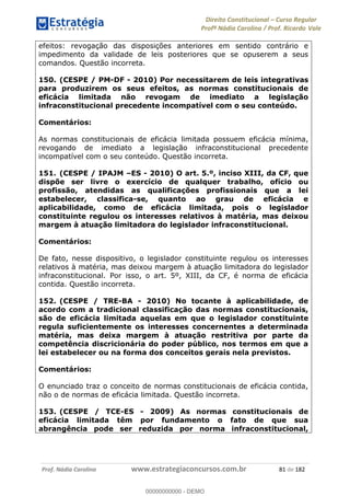 Direito Constitucional Curso Regular
Profª Nádia Carolina / Prof. Ricardo Vale
Prof. Nádia Carolina www.estrategiaconcursos.com.br 81 de 182
efeitos: revogação das disposições anteriores em sentido contrário e
impedimento da validade de leis posteriores que se opuserem a seus
comandos. Questão incorreta.
150. (CESPE / PM-DF - 2010) Por necessitarem de leis integrativas
para produzirem os seus efeitos, as normas constitucionais de
eficácia limitada não revogam de imediato a legislação
infraconstitucional precedente incompatível com o seu conteúdo.
Comentários:
As normas constitucionais de eficácia limitada possuem eficácia mínima,
revogando de imediato a legislação infraconstitucional precedente
incompatível com o seu conteúdo. Questão incorreta.
151. (CESPE / IPAJM ES - 2010) O art. 5.º, inciso XIII, da CF, que
dispõe ser livre o exercício de qualquer trabalho, ofício ou
profissão, atendidas as qualificações profissionais que a lei
estabelecer, classifica-se, quanto ao grau de eficácia e
aplicabilidade, como de eficácia limitada, pois o legislador
constituinte regulou os interesses relativos à matéria, mas deixou
margem à atuação limitadora do legislador infraconstitucional.
Comentários:
De fato, nesse dispositivo, o legislador constituinte regulou os interesses
relativos à matéria, mas deixou margem à atuação limitadora do legislador
infraconstitucional. Por isso, o art. 5º, XIII, da CF, é norma de eficácia
contida. Questão incorreta.
152. (CESPE / TRE-BA - 2010) No tocante à aplicabilidade, de
acordo com a tradicional classificação das normas constitucionais,
são de eficácia limitada aquelas em que o legislador constituinte
regula suficientemente os interesses concernentes a determinada
matéria, mas deixa margem à atuação restritiva por parte da
competência discricionária do poder público, nos termos em que a
lei estabelecer ou na forma dos conceitos gerais nela previstos.
Comentários:
O enunciado traz o conceito de normas constitucionais de eficácia contida,
não o de normas de eficácia limitada. Questão incorreta.
153. (CESPE / TCE-ES - 2009) As normas constitucionais de
eficácia limitada têm por fundamento o fato de que sua
abrangência pode ser reduzida por norma infraconstitucional,
00000000000
00000000000 - DEMO
 