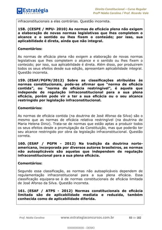 Direito Constitucional Curso Regular
Profª Nádia Carolina / Prof. Ricardo Vale
Prof. Nádia Carolina www.estrategiaconcursos.com.br 83 de 182
infraconstitucionais a elas contrárias. Questão incorreta.
158. (CESPE / MPU- 2010) As normas de eficácia plena não exigem
a elaboração de novas normas legislativas que lhes completem o
alcance e o sentido ou lhes fixem o conteúdo; por isso, sua
aplicabilidade é direta, ainda que não integral.
Comentários:
As normas de eficácia plena não exigem a elaboração de novas normas
legislativas que lhes completem o alcance e o sentido ou lhes fixem o
conteúdo; por isso, sua aplicabilidade é direta. Além disso, por produzirem
todos os seus efeitos desde sua edição, apresentam aplicabilidade integral.
Questão incorreta.
159. (ESAF/PGFN/2012)
normas constitucionais, pode-
independe de regulação infraconstitucional para a sua plena
restringido por legislação infraconstitucional.
Comentários:
As normas de eficácia contida (na doutrina de José Afonso da Silva) são o
mesmo que as normas de eficácia relativa restringível (na doutrina de
Maria Helena Diniz). Trata-se de normas que estão aptas a produzir todos
os seus efeitos desde a promulgação da Constituição, mas que poderão ter
seu alcance restringido por obra da legislação infraconstitucional. Questão
correta.
160. (ESAF / PGFN - 2012) Na tradição da doutrina norte-
americana, incorporada por diversos autores brasileiros, as normas
não autoaplicáveis são aquelas que independem de regulação
Comentários:
Segundo essa classificação, as normas não autoaplicáveis dependem de
regulamentação infraconstitucional para a sua plena eficácia. Essa
classificação equipara-se à de normas constitucionais de eficácia limitada
de José Afonso da Silva. Questão incorreta.
161. (ESAF / ATPS - 2012
limitada são de aplicabilidade mediata e reduzida, também
conhecida como de aplicabilidade diferida.
00000000000
00000000000 - DEMO
 