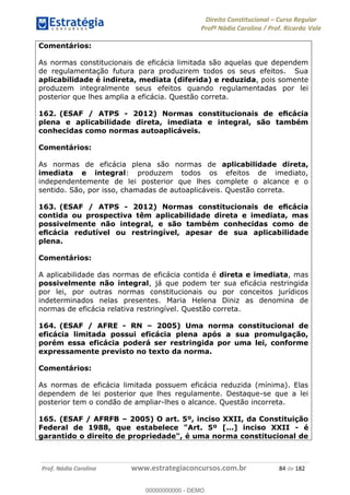 Direito Constitucional Curso Regular
Profª Nádia Carolina / Prof. Ricardo Vale
Prof. Nádia Carolina www.estrategiaconcursos.com.br 84 de 182
Comentários:
As normas constitucionais de eficácia limitada são aquelas que dependem
de regulamentação futura para produzirem todos os seus efeitos. Sua
aplicabilidade é indireta, mediata (diferida) e reduzida, pois somente
produzem integralmente seus efeitos quando regulamentadas por lei
posterior que lhes amplia a eficácia. Questão correta.
162. (ESAF / ATPS - 2012
plena e aplicabilidade direta, imediata e integral, são também
conhecidas como normas autoaplicáveis.
Comentários:
As normas de eficácia plena são normas de aplicabilidade direta,
imediata e integral: produzem todos os efeitos de imediato,
independentemente de lei posterior que lhes complete o alcance e o
sentido. São, por isso, chamadas de autoaplicáveis. Questão correta.
163. (ESAF / ATPS - 2012
contida ou prospectiva têm aplicabilidade direta e imediata, mas
possivelmente não integral, e são também conhecidas como de
ilidade
plena.
Comentários:
A aplicabilidade das normas de eficácia contida é direta e imediata, mas
possivelmente não integral, já que podem ter sua eficácia restringida
por lei, por outras normas constitucionais ou por conceitos jurídicos
indeterminados nelas presentes. Maria Helena Diniz as denomina de
normas de eficácia relativa restringível. Questão correta.
164. (ESAF / AFRE - RN 2005) Uma norma constitucional de
eficácia limitada possui eficácia plena após a sua promulgação,
porém essa eficácia poderá ser restringida por uma lei, conforme
expressamente previsto no texto da norma.
Comentários:
As normas de eficácia limitada possuem eficácia reduzida (mínima). Elas
dependem de lei posterior que lhes regulamente. Destaque-se que a lei
posterior tem o condão de ampliar-lhes o alcance. Questão incorreta.
165. (ESAF / AFRFB 2005) O art. 5º, inciso XXII, da Constituição
Federal de 1988, que estabelece "Art. 5º [...] inciso XXII - é
garantido o direito de propriedade", é uma norma constitucional de
00000000000
00000000000 - DEMO
 