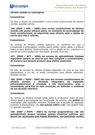 Direito Constitucional Curso Regular
Profª Nádia Carolina / Prof. Ricardo Vale
Prof. Nádia Carolina www.estrategiaconcursos.com.br 85 de 182
eficácia contida ou restringível.
Comentários:
De fato, o direito de propriedade é uma norma constitucional de eficácia
contida. Questão correta.
166. (ESAF / CGU 2006) Uma norma constitucional de eficácia
contida não possui eficácia plena, no momento da promulgação do
texto constitucional, só adquirindo essa eficácia após a edição da
norma que nela é referida.
Comentários:
As normas de eficácia contida possuem, no momento em que a
Constituição é promulgada, eficácia plena (estão, afinal, aptas a produzir
todos os seus efeitos). Posteriormente, com a edição de lei, o alcance e o
sentido da norma poderá ser restringido. Questão incorreta.
167. (ESAF / AFT 2006) As normas de aplicabilidade limitada
dependem sempre de uma lei que lhes complete a normatividade,
de maneira que possam produzir seus efeitos essenciais.
Comentários:
De fato, as normas de eficácia limitada dependem de uma lei que lhes
regulamente, a fim de, só então, produzirem seus efeitos essenciais.
Questão correta.
168. (ESAF / PGFN - 2007) No caso das normas constitucionais de
eficácia contida, a atividade integradora do legislador
infraconstitucional é vinculada e não discricionária, ante a
necessidade, para fins de auto execução, de delimitar o ambiente
da sua atuação restritiva.
Comentários:
As normas de eficácia contida estão aptas a produzirem todos os seus
efeitos desde a promulgação da Constituição. No entanto, elas podem ser
restringidas pela legislador ordinário. Perceba que a atuação do legislador
ordinário é discricionária: ele não precisa editar a lei, mas poderá fazê-
lo. Questão incorreta.
169. (ESAF / PGFN - 2007) As normas programáticas não são
autoaplicáveis porque retratam apenas diretrizes políticas que
devem ser alcançadas pelo Estado Brasileiro, não possuindo caráter
00000000000
00000000000 - DEMO
 