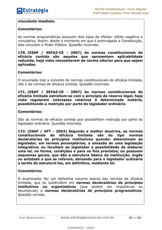 Direito Constitucional Curso Regular
Profª Nádia Carolina / Prof. Ricardo Vale
Prof. Nádia Carolina www.estrategiaconcursos.com.br 86 de 182
vinculante imediato.
Comentários:
As normas programáticas possuem dois tipos de efeitos: efeito negativo e
vinculativo. Assim, desde o momento em que é promulgada a Constituição,
elas vinculam o Poder Público. Questão incorreta.
170. (ESAF / SEFAZ-CE - 2007) As normas constitucionais de
eficácia contida são aquelas que apresentam aplicabilidade
reduzida, haja vista necessitarem de norma ulterior para que sejam
aplicadas.
Comentários:
O enunciado traz o conceito de normas constitucionais de eficácia limitada,
não o de normas de eficácia contida. Questão incorreta.
171. (ESAF / SEFAZ-CE - 2007) As normas constitucionais de
eficácia limitada estreitam-se com o princípio da reserva legal, haja
vista regularem interesses relativos à determinada matéria,
possibilitando a restrição por parte do legislador ordinário.
Comentários:
São as normas de eficácia contida que possibilitam restrição por parte do
legislador ordinário. Questão incorreta.
172. (ESAF / AFT - 2003) Segundo a melhor doutrina, as normas
constitucionais de eficácia limitada são do tipo normas
declaratórias de princípios institutivos quando: determinam ao
legislador, em termos peremptórios, a emissão de uma legislação
integrativa; ou facultam ao legislador a possibilidade de elaborar
uma lei, na forma, condições e para os fins previstos; ou possuem
esquemas gerais, que dão a estrutura básica da instituição, órgão
ou entidade a que se referem, deixando para o legislador ordinário
a tarefa de estruturá-los, em definitivo, mediante lei.
Comentários:
O examinador fez um belíssimo resumo acerca das normas de eficácia
limitada, que se subdividem em normas declaratórias de princípios
institutivos ou organizativos (que podem ser impositivas ou
facultativas) e normas declaratórias de princípios programáticos.
Questão correta.
00000000000
00000000000 - DEMO
 