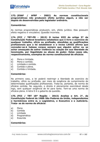 Direito Constitucional Curso Regular
Profª Nádia Carolina / Prof. Ricardo Vale
Prof. Nádia Carolina www.estrategiaconcursos.com.br 87 de 182
173. (ESAF / AFRF - 2002) As normas constitucionais
programáticas não produzem efeito jurídico algum, a não ser
depois de desenvolvidas pelo legislador ordinário.
Comentários:
As normas programáticas produzem, sim, efeito jurídico. Elas possuem
efeito negativo e vinculativo. Questão incorreta.
174. (FCC / TRT-PR - 2013) O inciso XIII do artigo 5º da
Constituição Federal brasileira estabelece que é livre o exercício de
qualquer trabalho, ofício ou profissão, atendidas as qualificações
profissionais que a lei estabelecer e o inciso LXVIII afirma que
conceder-se-á habeas corpus sempre que alguém sofrer ou se
achar ameaçado de sofrer violência ou coação em sua liberdade de
locomoção, por ilegalidade ou abuso de poder. Estes casos são,
respectivamente, exemplos de norma constitucional de eficácia:
a) Plena e limitada.
b) Plena e contida.
c) Limitada e contida.
d) Contida e plena.
e) Contida e limitada.
Comentários:
No primeiro caso, a lei poderá restringir a liberdade de exercício do
trabalho, ofício ou profissão, por meio de exigência de cumprimento de
determinadas qualificações profissionais. Trata-se, portanto, de norma de
eficácia contida. No segundo, o direito é plenamente exercitável desde
logo, sem qualquer exigência de lei para tanto. Tem-se uma norma de
eficácia plena. A letra D é o gabarito da questão.
175. (FCC / TRT 18ª Região - 2013) Analise o Art. 2°, da
Constituição Federal de 1988: São Poderes da União, independentes
e harmônicos entre si, o Legislativo, o Executivo e o Judiciário.
Trata- se de norma de eficácia:
a) Plena
b) Contida
c) Limitada
d) Programática
e) Exaurida
Comentários:
00000000000
00000000000 - DEMO
 