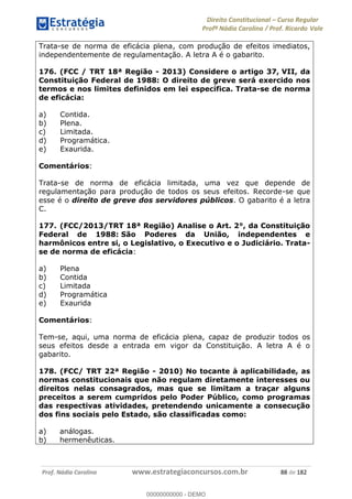 Direito Constitucional Curso Regular
Profª Nádia Carolina / Prof. Ricardo Vale
Prof. Nádia Carolina www.estrategiaconcursos.com.br 88 de 182
Trata-se de norma de eficácia plena, com produção de efeitos imediatos,
independentemente de regulamentação. A letra A é o gabarito.
176. (FCC / TRT 18ª Região - 2013) Considere o artigo 37, VII, da
Constituição Federal de 1988: O direito de greve será exercido nos
termos e nos limites definidos em lei específica. Trata-se de norma
de eficácia:
a) Contida.
b) Plena.
c) Limitada.
d) Programática.
e) Exaurida.
Comentários:
Trata-se de norma de eficácia limitada, uma vez que depende de
regulamentação para produção de todos os seus efeitos. Recorde-se que
esse é o direito de greve dos servidores públicos. O gabarito é a letra
C.
177. (FCC/2013/TRT 18ª Região) Analise o Art. 2°, da Constituição
Federal de 1988: São Poderes da União, independentes e
harmônicos entre si, o Legislativo, o Executivo e o Judiciário. Trata-
se de norma de eficácia:
a) Plena
b) Contida
c) Limitada
d) Programática
e) Exaurida
Comentários:
Tem-se, aqui, uma norma de eficácia plena, capaz de produzir todos os
seus efeitos desde a entrada em vigor da Constituição. A letra A é o
gabarito.
178. (FCC/ TRT 22ª Região - 2010) No tocante à aplicabilidade, as
normas constitucionais que não regulam diretamente interesses ou
direitos nelas consagrados, mas que se limitam a traçar alguns
preceitos a serem cumpridos pelo Poder Público, como programas
das respectivas atividades, pretendendo unicamente a consecução
dos fins sociais pelo Estado, são classificadas como:
a) análogas.
b) hermenêuticas.
00000000000
00000000000 - DEMO
 