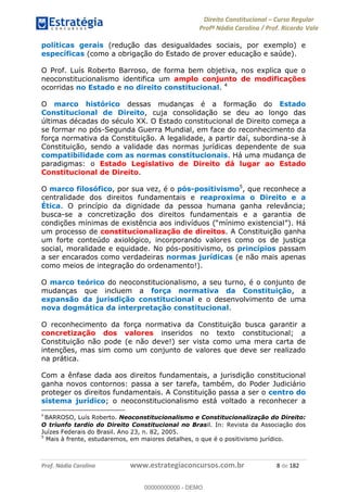 Direito Constitucional Curso Regular
Profª Nádia Carolina / Prof. Ricardo Vale
Prof. Nádia Carolina www.estrategiaconcursos.com.br 8 de 182
políticas gerais (redução das desigualdades sociais, por exemplo) e
específicas (como a obrigação do Estado de prover educação e saúde).
O Prof. Luís Roberto Barroso, de forma bem objetiva, nos explica que o
neoconstitucionalismo identifica um amplo conjunto de modificações
ocorridas no Estado e no direito constitucional. 4
O marco histórico dessas mudanças é a formação do Estado
Constitucional de Direito, cuja consolidação se deu ao longo das
últimas décadas do século XX. O Estado constitucional de Direito começa a
se formar no pós-Segunda Guerra Mundial, em face do reconhecimento da
força normativa da Constituição. A legalidade, a partir daí, subordina-se à
Constituição, sendo a validade das normas jurídicas dependente de sua
compatibilidade com as normas constitucionais. Há uma mudança de
paradigmas: o Estado Legislativo de Direito dá lugar ao Estado
Constitucional de Direito.
O marco filosófico, por sua vez, é o pós-positivismo5
, que reconhece a
centralidade dos direitos fundamentais e reaproxima o Direito e a
Ética. O princípio da dignidade da pessoa humana ganha relevância;
busca-se a concretização dos direitos fundamentais e a garantia de
um processo de constitucionalização de direitos. A Constituição ganha
um forte conteúdo axiológico, incorporando valores como os de justiça
social, moralidade e equidade. No pós-positivismo, os princípios passam
a ser encarados como verdadeiras normas jurídicas (e não mais apenas
como meios de integração do ordenamento!).
O marco teórico do neoconstitucionalismo, a seu turno, é o conjunto de
mudanças que incluem a força normativa da Constituição, a
expansão da jurisdição constitucional e o desenvolvimento de uma
nova dogmática da interpretação constitucional.
O reconhecimento da força normativa da Constituição busca garantir a
concretização dos valores inseridos no texto constitucional; a
Constituição não pode (e não deve!) ser vista como uma mera carta de
intenções, mas sim como um conjunto de valores que deve ser realizado
na prática.
Com a ênfase dada aos direitos fundamentais, a jurisdição constitucional
ganha novos contornos: passa a ser tarefa, também, do Poder Judiciário
proteger os direitos fundamentais. A Constituição passa a ser o centro do
sistema jurídico; o neoconstitucionalismo está voltado a reconhecer a
4
BARROSO, Luís Roberto. Neoconstitucionalismo e Constitucionalização do Direito:
O triunfo tardio do Direito Constitucional no Brasil. In: Revista da Associação dos
Juízes Federais do Brasil. Ano 23, n. 82, 2005.
5
Mais à frente, estudaremos, em maiores detalhes, o que é o positivismo jurídico.
00000000000
00000000000 - DEMO
 