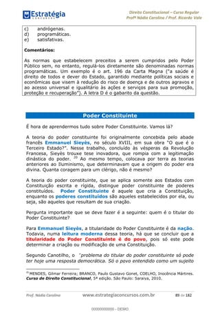 Direito Constitucional Curso Regular
Profª Nádia Carolina / Prof. Ricardo Vale
Prof. Nádia Carolina www.estrategiaconcursos.com.br 89 de 182
c) andrógenas.
d) programáticas.
e) satisfativas.
Comentários:
As normas que estabelecem preceitos a serem cumpridos pelo Poder
Público sem, no entanto, regulá-los diretamente são denominadas normas
programáticas.
direito de todos e dever do Estado, garantido mediante políticas sociais e
econômicas que visem à redução do risco de doença e de outros agravos e
ao acesso universal e igualitário às ações e serviços para sua promoção,
ito da questão.
Poder Constituinte
É hora de aprendermos tudo sobre Poder Constituinte. Vamos lá?
A teoria do poder constituinte foi originalmente concebida pelo abade
francês Emmanuel Sieyès, no
Francesa, Sieyès trouxe tese inovadora, que rompia com a legitimação
dinástica do poder. 20
Ao mesmo tempo, colocava por terra as teorias
anteriores ao Iluminismo, que determinavam que a origem do poder era
divina. Quanta coragem para um clérigo, não é mesmo?
A teoria do poder constituinte, que se aplica somente aos Estados com
Constituição escrita e rígida, distingue poder constituinte de poderes
constituídos. Poder Constituinte é aquele que cria a Constituição,
enquanto os poderes constituídos são aqueles estabelecidos por ela, ou
seja, são aqueles que resultam de sua criação.
Pergunta importante que se deve fazer é a seguinte: quem é o titular do
Poder Constituinte?
Para Emmanuel Sieyès, a titularidade do Poder Constituinte é da nação.
Todavia, numa leitura moderna dessa teoria, há que se concluir que a
titularidade do Poder Constituinte é do povo, pois só este pode
determinar a criação ou modificação de uma Constituição.
Segundo Canotilho, o problema do titular do poder constituinte só pode
ter hoje uma resposta democrática. Só o povo entendido como um sujeito
20
MENDES, Gilmar Ferreira; BRANCO, Paulo Gustavo Gonet, COELHO, Inocência Mártires.
Curso de Direito Constitucional, 5ª edição. São Paulo: Saraiva, 2010.
00000000000
00000000000 - DEMO
 