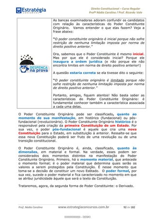 Direito Constitucional Curso Regular
Profª Nádia Carolina / Prof. Ricardo Vale
Prof. Nádia Carolina www.estrategiaconcursos.com.br 92 de 182
As bancas examinadoras adoram confundir os candidatos
com relação às características do Poder Constituinte
Originário. Vamos entender o que elas fazem? Veja a
frase abaixo:
O poder constituinte originário é inicial porque não sofre
restrição de nenhuma limitação imposta por norma de
Ora, sabemos que o Poder Constituinte é mesmo inicial.
Mas por que ele é considerado inicial? Porque ele
inaugura a ordem jurídica (e não porque ele não
encontra limites em norma de direito positivo anterior!)
A questão estaria correta se ela tivesse dito o seguinte:
O poder constituinte originário é ilimitado porque não
sofre restrição de nenhuma limitação imposta por norma
Portanto, amigos, fiquem atentos! Não basta saber as
características do Poder Constituinte Originário: é
fundamental conhecer também a característica associada
a cada uma delas.
O Poder Constituinte Originário pode ser classificado, quanto ao
momento de sua manifestação, em histórico (fundacional) ou pós-
fundacional (revolucionário). O Poder Constituinte Originário histórico é o
responsável pela criação da primeira Constituição de um Estado. Por
sua vez, o poder pós-fundacional é aquele que cria uma nova
Constituição para o Estado, em substituição à anterior. Ressalte-se que
essa nova Constituição poderá ser fruto de uma revolução ou de uma
transição constitucional.
O Poder Constituinte Originário é, ainda, classificado, quanto às
dimensões, em material e formal. Na verdade, esses podem ser
considerados dois momentos distintos na manifestação do Poder
Constituinte Originário. Primeiro, há o momento material, que antecede
o momento formal; é o poder material que determina quais serão os
valores a serem protegidos pela Constituição. É nesse momento que
toma-se a decisão de constituir um novo Es6tado. O poder formal, por
sua vez, sucede o poder material e fica caracterizado no momento em que
se atribui juridicidade àquele que será o texto da Constituição.
Trataremos, agora, da segunda forma de Poder Constituinte: o Derivado.
00000000000
00000000000 - DEMO
 