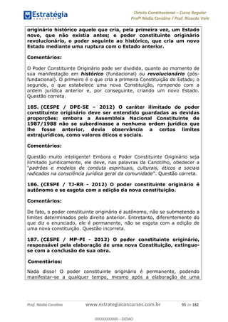 Direito Constitucional Curso Regular
Profª Nádia Carolina / Prof. Ricardo Vale
Prof. Nádia Carolina www.estrategiaconcursos.com.br 95 de 182
originário histórico aquele que cria, pela primeira vez, um Estado
novo, que não existia antes; e poder constituinte originário
revolucionário, o poder seguinte ao histórico, que cria um novo
Estado mediante uma ruptura com o Estado anterior.
Comentários:
O Poder Constituinte Originário pode ser dividido, quanto ao momento de
sua manifestação em histórico (fundacional) ou revolucionário (pós-
fundacional). O primeiro é o que cria a primeira Constituição do Estado; o
segundo, o que estabelece uma nova Constituição, rompendo com a
ordem jurídica anterior e, por conseguinte, criando um novo Estado.
Questão correta.
185. (CESPE / DPE-SE 2012) O caráter ilimitado do poder
constituinte originário deve ser entendido guardadas as devidas
proporções: embora a Assembleia Nacional Constituinte de
1987/1988 não se subordinasse a nenhuma ordem jurídica que
lhe fosse anterior, devia observância a certos limites
extrajurídicos, como valores éticos e sociais.
Comentários:
Questão muito inteligente! Embora o Poder Constituinte Originário seja
ilimitado juridicamente, ele deve, nas palavras da Canotilho, obedecer a
padrões e modelos de conduta espirituais, culturais, éticos e sociais
radicados na consciência jurídica geral da comunidade Questão correta.
186. (CESPE / TJ-RR - 2012) O poder constituinte originário é
autônomo e se esgota com a edição da nova constituição.
Comentários:
De fato, o poder constituinte originário é autônomo, não se submetendo a
limites determinados pelo direito anterior. Entretanto, diferentemente do
que diz o enunciado, ele é permanente, não se esgota com a edição de
uma nova constituição. Questão incorreta.
187. (CESPE / MP-PI - 2012) O poder constituinte originário,
responsável pela elaboração de uma nova Constituição, extingue-
se com a conclusão de sua obra.
Comentários:
Nada disso! O poder constituinte originário é permanente, podendo
manifestar-se a qualquer tempo, mesmo após a elaboração de uma
00000000000
00000000000 - DEMO
 