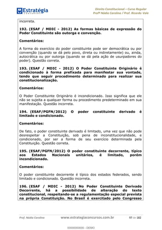 Direito Constitucional Curso Regular
Profª Nádia Carolina / Prof. Ricardo Vale
Prof. Nádia Carolina www.estrategiaconcursos.com.br 97 de 182
incorreta.
192. (ESAF / MDIC - 2012) As formas básicas de expressão do
Poder Constituinte são outorga e convenção.
Comentários:
A forma do exercício do poder constituinte pode ser democrática ou por
convenção (quando se dá pelo povo, direta ou indiretamente) ou, ainda,
autocrática ou por outorga (quando se dá pela ação de usurpadores do
poder). Questão correta.
193. (ESAF / MDIC - 2012) O Poder Constituinte Originário é
condicionado à forma prefixada para manifestar sua vontade,
tendo que seguir procedimento determinado para realizar sua
constitucionalização.
Comentários:
O Poder Constituinte Originário é incondicionado. Isso significa que ele
não se sujeita a qualquer forma ou procedimento predeterminado em sua
manifestação. Questão incorreta.
194. (ESAF/PGFN/2012) O poder constituinte derivado é
limitado e condicionado.
Comentários:
De fato, o poder constituinte derivado é limitado, uma vez que não pode
desrespeitar a Constituição, sob pena de inconstitucionalidade, e
condicionado, por ser a forma de seu exercício determinada pela
Constituição. Questão correta.
195. (ESAF/PGFN/2012) O poder constituinte decorrente, típico
aos Estados Nacionais unitários, é limitado, porém
incondicionado.
Comentários:
O poder constituinte decorrente é típico dos estados federados, sendo
limitado e condicionado. Questão incorreta.
196. (ESAF / MDIC - 2012) No Poder Constituinte Derivado
Decorrente, há a possibilidade de alteração do texto
constitucional, respeitando-se a regulamentação especial prevista
na própria Constituição. No Brasil é exercitado pelo Congresso
00000000000
00000000000 - DEMO
 