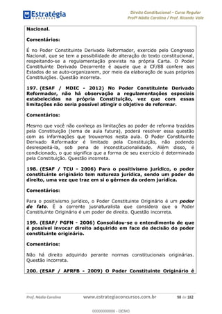 Direito Constitucional Curso Regular
Profª Nádia Carolina / Prof. Ricardo Vale
Prof. Nádia Carolina www.estrategiaconcursos.com.br 98 de 182
Nacional.
Comentários:
É no Poder Constituinte Derivado Reformador, exercido pelo Congresso
Nacional, que se tem a possibilidade de alteração do texto constitucional,
respeitando-se a regulamentação prevista na própria Carta. O Poder
Constituinte Derivado Decorrente é aquele que a CF/88 confere aos
Estados de se auto-organizarem, por meio da elaboração de suas próprias
Constituições. Questão incorreta.
197. (ESAF / MDIC - 2012) No Poder Constituinte Derivado
Reformador, não há observação a regulamentações especiais
estabelecidas na própria Constituição, vez que com essas
limitações não seria possível atingir o objetivo de reformar.
Comentários:
Mesmo que você não conheça as limitações ao poder de reforma trazidas
pela Constituição (tema de aula futura), poderá resolver essa questão
com as informações que trouxemos nesta aula. O Poder Constituinte
Derivado Reformador é limitado pela Constituição, não podendo
desrespeitá-la, sob pena de inconstitucionalidade. Além disso, é
condicionado, o que significa que a forma de seu exercício é determinada
pela Constituição. Questão incorreta.
198. (ESAF / TCU - 2006) Para o positivismo jurídico, o poder
constituinte originário tem natureza jurídica, sendo um poder de
direito, uma vez que traz em si o gérmen da ordem jurídica.
Comentários:
Para o positivismo jurídico, o Poder Constituinte Originário é um poder
de fato. É a corrente jusnaturalista que considera que o Poder
Constituinte Originário é um poder de direito. Questão incorreta.
199. (ESAF/ PGFN - 2006) Consolidou-se o entendimento de que
é possível invocar direito adquirido em face de decisão do poder
constituinte originário.
Comentários:
Não há direito adquirido perante normas constitucionais originárias.
Questão incorreta.
200. (ESAF / AFRFB - 2009) O Poder Constituinte Originário é
00000000000
00000000000 - DEMO
 