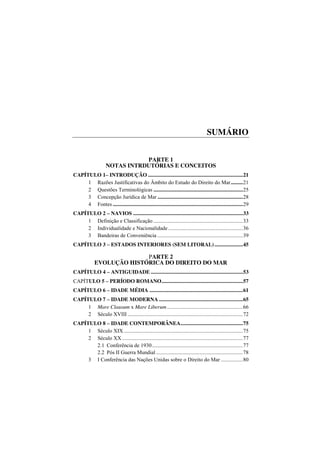 Curso de direito do mar 13
SUMÁRIO
PARTE 1
NOTAS INTRDUTÓRIAS E CONCEITOS
CAPÍTULO 1– INTRODUÇÃO ......................................................................21
1 Razões Justificativas do Âmbito do Estudo do Direito do Mar.........21
2 Questões Terminológicas ..................................................................25
3 Concepção Jurídica de Mar ...............................................................28
4 Fontes ................................................................................................29
CAPÍTULO 2 – NAVIOS .................................................................................33
1 Definição e Classificação ..................................................................33
2 Individualidade e Nacionalidade.......................................................36
3 Bandeiras de Conveniência ...............................................................39
CAPÍTULO 3 – ESTADOS INTERIORES (SEM LITORAL).....................45
PARTE 2
EVOLUÇÃO HISTÓRICA DO DIREITO DO MAR
CAPÍTULO 4 – ANTIGUIDADE ....................................................................53
CAPÍTULO 5 – PERÍODO ROMANO............................................................57
CAPÍTULO 6 – IDADE MÉDIA .....................................................................61
CAPÍTULO 7 – IDADE MODERNA ..............................................................65
1 Mare Clausum x Mare Liberum........................................................66
2 Século XVIII .....................................................................................72
CAPÍTULO 8 – IDADE CONTEMPORÂNEA..............................................75
1 Século XIX........................................................................................75
2 Século XX .........................................................................................77
2.1 Conferência de 1930...................................................................77
2.2 Pós II Guerra Mundial ................................................................78
3 I Conferência das Nações Unidas sobre o Direito do Mar ................80
 