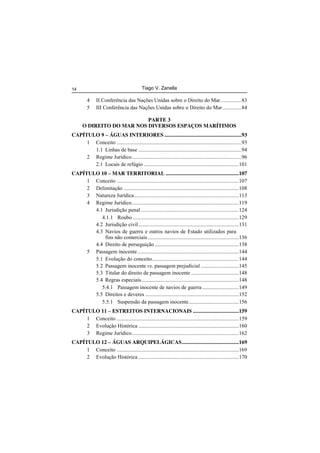 Tiago V. Zanella14
4 II Conferência das Nações Unidas sobre o Direito do Mar ...............83
5 III Conferência das Nações Unidas sobre o Direito do Mar..............84
PARTE 3
O DIREITO DO MAR NOS DIVERSOS ESPAÇOS MARÍTIMOS
CAPÍTULO 9 – ÁGUAS INTERIORES.........................................................93
1 Conceito ............................................................................................93
1.1 Linhas de base ............................................................................94
2 Regime Jurídico.................................................................................96
2.1 Locais de refúgio ......................................................................101
CAPÍTULO 10 – MAR TERRITORIAL ......................................................107
1 Conceito ..........................................................................................107
2 Delimitação .....................................................................................108
3 Natureza Jurídica.............................................................................113
4 Regime Jurídico...............................................................................119
4.1 Jurisdição penal ........................................................................124
4.1.1 Roubo ..............................................................................129
4.2 Jurisdição civil..........................................................................131
4.3 Navios de guerra e outros navios de Estado utilizados para
fins não comerciais ...................................................................136
4.4 Direito de perseguição ..............................................................138
5 Passagem inocente...........................................................................144
5.1 Evolução do conceito................................................................144
5.2 Passagem inocente vs. passagem prejudicial ............................145
5.3 Titular do direito de passagem inocente ...................................148
5.4 Regras especiais........................................................................148
5.4.1 Passagem inocente de navios de guerra...........................149
5.5 Direitos e deveres .....................................................................152
5.5.1 Suspensão da passagem inocente.....................................156
CAPÍTULO 11 – ESTREITOS INTERNACIONAIS ..................................159
1 Conceito ..........................................................................................159
2 Evolução Histórica ..........................................................................160
3 Regime Jurídico...............................................................................162
CAPÍTULO 12 – ÁGUAS ARQUIPELÁGICAS..........................................169
1 Conceito ..........................................................................................169
2 Evolução Histórica ..........................................................................170
 