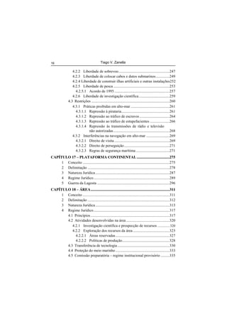 Tiago V. Zanella16
4.2.2 Liberdade de sobrevoo.....................................................247
4.2.3 Liberdade de colocar cabos e dutos submarinos..............249
4.2.4 Liberdade de construir ilhas artificiais e outras instalações252
4.2.5 Liberdade de pesca ..........................................................253
4.2.5.1 Acordo de 1995 .........................................................257
4.2.6 Liberdade de investigação científica................................259
4.3 Restrições .................................................................................260
4.3.1 Práticas proibidas em alto-mar ........................................261
4.3.1.1 Repressão à pirataria..................................................261
4.3.1.2 Repressão ao tráfico de escravos...............................264
4.3.1.3 Repressão ao tráfico de estupefacientes ....................266
4.3.1.4 Repressão às transmissões de rádio e televisão
não autorizadas..........................................................268
4.3.2 Interferências na navegação em alto-mar ........................269
4.3.2.1 Direito de visita .........................................................269
4.3.2.2 Direito de perseguição...............................................271
4.3.2.3 Regras de segurança marítima...................................271
CAPÍTULO 17 – PLATAFORMA CONTINENTAL..................................275
1 Conceito ..........................................................................................275
2 Delimitação .....................................................................................278
3 Natureza Jurídica.............................................................................287
4 Regime Jurídico...............................................................................289
5 Guerra da Lagosta ...........................................................................296
CAPÍTULO 18 – ÁREA..................................................................................311
1 Conceito ..........................................................................................311
2 Delimitação .....................................................................................312
3 Natureza Jurídica.............................................................................313
4 Regime Jurídico...............................................................................317
4.1 Princípios..................................................................................317
4.2 Atividades desenvolvidas na área.............................................320
4.2.1 Investigação científica e prospecção de recursos ..............320
4.2.2 Exploração dos recursos da área......................................323
4.2.2.1 Áreas reservadas........................................................327
4.2.2.2 Políticas de produção.................................................328
4.3 Transferência de tecnologia......................................................330
4.4 Proteção do meio marinho........................................................333
4.5 Comissão preparatória – regime institucional provisório .........335
 