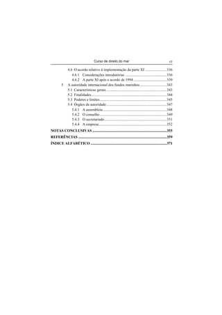 Curso de direito do mar 17
4.6 O acordo relativo à implementação da parte XI .......................336
4.6.1 Considerações introdutórias ............................................336
4.6.2 A parte XI após o acordo de 1994 ...................................339
5 A autoridade internacional dos fundos marinhos ............................343
5.1 Características gerais ................................................................343
5.2 Finalidades................................................................................344
5.3 Poderes e limites.......................................................................345
5.4 Órgãos da autoridade................................................................347
5.4.1 A assembleia....................................................................348
5.4.2 O conselho.......................................................................349
5.4.3 O secretariado..................................................................351
5.4.4 A empresa........................................................................352
NOTAS CONCLUSIVAS ...............................................................................355
REFERÊNCIAS ..............................................................................................359
ÍNDICE ALFABÉTICO .................................................................................371
 