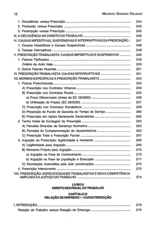 1 2 M aurício G odinho D elgado 
1. Decadência versus Prescrição............................................................................ 244 
2. Preclusão versus Prescrição............................................................................... 245 
3. Perempção versus Prescrição............................................................................. 245 
III. A DECADÊNCIA NO DIREITO DO TRABALHO....................................................... 246 
IV. CAUSAS IMPEDITIVAS, SUSPENSIVAS EINTERRUPTIVAS DA PRESCRIÇÃO . 247 
1. Causas Impeditivas e Causas Suspensivas.................................................... 248 
2. Causas Interruptivas............................................................................................ 248 
V. PRESCRIÇÃO TRABALHISTA: CAUSAS IMPEDITIVAS E SUSPENSIVAS............ 249 
1. Fatores Tipificados............................................................................................... 249 
Critério da Actio Nata.......................................................................................... 250 
2. Outros Fatores Atuantes...................................................................................... 251 
VI. PRESCRIÇÃO TRABALHISTA: CAUSAS INTERRUPTIVAS.................................. 251 
VII. NORMAS ESPECÍFICAS À PRESCRIÇÃO TRABALHISTA................................... 253 
1. Prazos Prescricionais........................................................................................... 254 
A) Prescrição nos Contratos Urbanos............................................................... 254 
B) Prescrição nos Contratos Rurais................................................................... 255 
a) Prazo Diferenciado (Antes da EC 28/2000)............................................. 256 
b) Unificação de Prazos (EC 28/2000)......................................................... 257 
C) Prescrição nos Contratos Domésticos........................................................ 258 
D) Prescrição do Fundo de Garantia do Tempo de Serviço.............................. 260 
E) Prescrição em Ações Meramente Declaratórias......................................... 262 
2. Termo Inicial de Contagem da Prescrição........................................................ 263 
A) Parcelas Oriundas de Sentença Normativa................................................. 263 
B) Parcelas de Complementação de Aposentadoria...................................... 263 
C) Prescrição Total e Prescrição Parcial.......................................................... 267 
3. Arguição da Prescrição: legitimidade e momento.......................................... 269 
A) Legitimidade para Arguição........................................................................... 269 
B) Momento Próprio para Arguição.................................................................... 270 
a) Arguição na Fase de Conhecimento........................................................ 270 
b) Arguição na Fase de Liquidação e Execução......................................... 271 
C) Decretação Automática pelo Juiz: ponderações......................................... 272 
4. Prescrição Intercorrente...................................................................................... 272 
VIII. PRESCRIÇÃO: ESPECIFICIDADES TRABALHISTAS E NOVA COMPETÊNCIA 
AMPLIADA DA JUSTIÇA DO TRABALHO.............................................................. 274 
LIVROU 
DIREITO INDIVIDUAL DO TRABALHO 
CAPÍTULO IX 
RELAÇÃO DE EMPREGO—CARACTERIZAÇÃO 
I. INTRODUÇÃO........................................................................................................... 279 
Relação de Trabalho versus Relação de Emprego.............................................. 279 
 