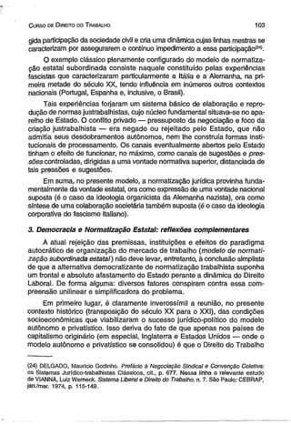 C urso de D ireito do T rabalho 103 
gida participação da sociedade civil e cria uma dinâmica cujas linhas mestras se 
caracterizam por assegurarem o contínuo impedimento a essa participação(24). 
O exemplo clássico plenamente configurado do modelo de normatiza­ção 
estatal subordinada consiste naquele constituído pelas experiências 
fascistas que caracterizaram particularmente a Itália e a Alemanha, na pri­meira 
metade do século XX, tendo influência em inúmeros outros contextos 
nacionais (Portugal, Espanha e, inclusive, o Brasil). 
Tais experiências forjaram um sistema básico de elaboração e repro­dução 
de normas justrabalhistas, cujo núcleo fundamental situava-se no apa­relho 
de Estado. O conflito privado — pressuposto da negociação e foco da 
criação justrabalhista — era negado ou rejeitado pelo Estado, que não 
admitia seus desdobramentos autônomos, nem lhe construía formas insti­tucionais 
de processamento. Os canais eventualmente abertos pelo Estado 
tinham o efeito de funcionar, no máximo, como canais de sugestões e pres­sões 
controladas, dirigidas a uma vontade normativa superior, distanciada de 
tais pressões e sugestões. 
Em suma, no presente modelo, a normatização jurídica provinha funda­mentalmente 
da vontade estatal, ora como expressão de uma vontade nacional 
suposta (é o caso da ideologia organicista da Alemanha nazista), ora como 
síntese de uma colaboração societária também suposta (é o caso da ideologia 
corporativa do fascismo italiano). 
3. Democracia e Normatização Estatal: reflexões complementares 
A atual rejeição das premissas, instituições e efeitos do paradigma 
autocrático de organização do mercado de trabalho (modelo de normati­zação 
subordinada estatal) não deve levar, entretanto, à conclusão simplista 
de que a alternativa democratizante de normatização trabalhista suponha 
um frontal e absoluto afastamento do Estado perante a dinâmica do Direito 
Laboral. De forma alguma: diversos fatores conspiram contra essa com­preensão 
unilinear e simplificadora do problema. 
Em primeiro lugar, é claramente inverossímil a reunião, no presente 
contexto histórico (transposição do século XX para o XXI), das condições 
socioeconômicas que viabilizaram o sucesso jurídico-político do modelo 
autônomo e privatístico. isso deriva do fato de que apenas nos países de 
capitalismo originário (em especial, Inglaterra e Estados Unidos — onde o 
modelo autônomo e privatístico se consolidou) é que o Direito do Trabalho 
(24) DELGADO, Mauricio Godinho. Prefácio à Negociação Sindical e Convenção Coletiva: 
os Sistemas Jurídico-trabalhistas Clássicos, cit., p. 677. Nessa linha o relevante estudo 
de VIANNA, Luiz Werneck. Sistema Liberal e Direito do Trabalho, n. 7. São Paulo: CEBRAP, 
jan./mar. 1974, p. 115-149. 
 